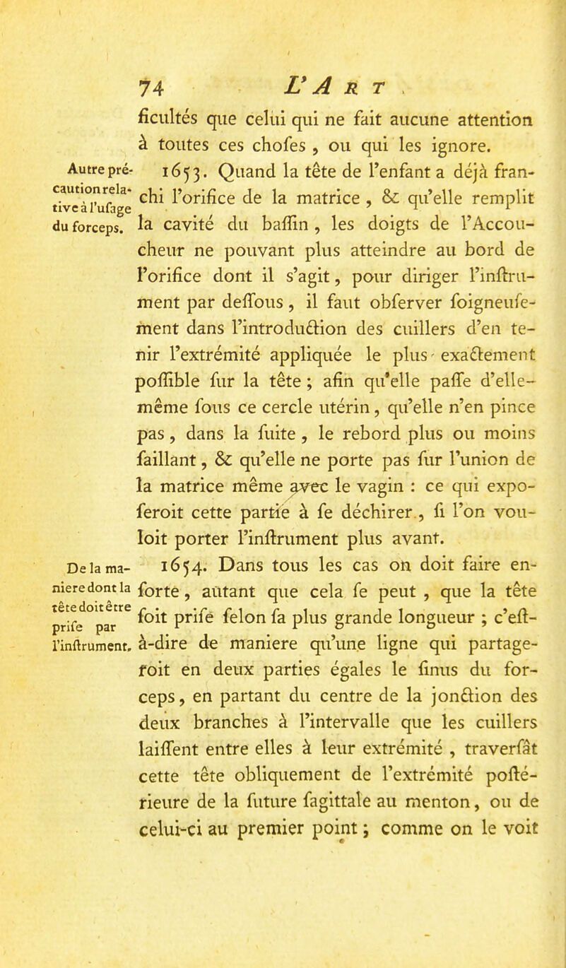 fîcultés que celui qui ne fait aucune attention à toutes ces chofes , ou qui les ignore. Autre pré- 1653. Quand la tête de l’enfant a déjà fran- cautionreia- matrice , & qu’elle remplit du forceps. 1^ cavité dii baflin , les doigts de l’Accoii- cheur ne pouvant plus atteindre au bord de l’orifice dont il s’agit, pour diriger l’inftru- ment par defibus , il faut obferver foigneufe- ment dans l’introduftion des cuillers d’en te- nir l’extrémité appliquée le pluS'exaélement pofîible fur la tête ; afin qu’elle paffe d’elle- même fous ce cercle utérin, qu’elle n’en pince pas, dans la fuite, le rebord plus ou moins faillant, & qu’elle ne porte pas fur l’union de la matrice même avec le vagin : ce qui expo- feroit cette partie à fe déchirer., fi l’on vou- loit porter l’inftrument plus avant. De la ma- 1654. Dans tous les cas on doit faire en- niere dont la forte, autant que cela fe peut , que la tête prife °par*^^ foit prifé felon fa plus grande longueur ; c’efi- l’inftrument. à-dire de maniéré qu’une ligne qui partage- foit en deux parties égales le finus du for- ceps, en partant du centre de la jonélion des deux branches à l’intervalle que les cuillers laiflent entre elles à leur extrémité , traverfât cette tête obliquement de l’extrémité pollé- rieure de la future fagittale au menton, ou de celui-ci au premier point ; comme on le voit