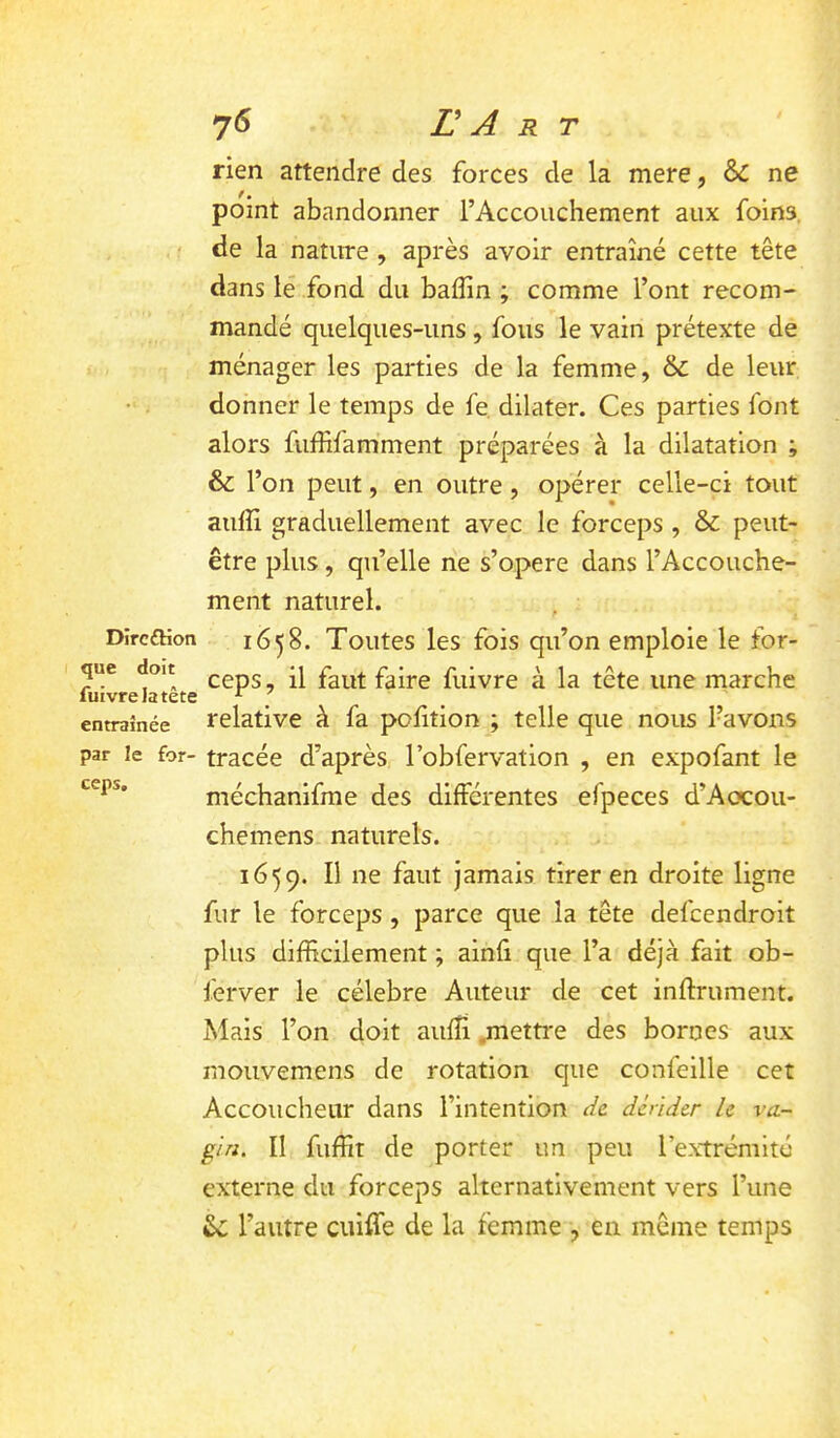 rien attendre des forces de la mere, & ne point abandonner l’Accouchement aux foins, de la nature , après avoir entraîné cette tête dans lé fond du baffin ; comme l’ont recom- mandé quelques-uns, fous le vain prétexte de ménager les parties de la femme, & de leur donner le temps de fe dilater. Ces parties font alors fuffifamment préparées à la dilatation ; & l’on peut, en outre, opérer celle-ci tout auffi graduellement avec le forceps , & peut- être plus, qu’elle ne s’opère dans l’Accouche- ment naturel. DircfKon 1658. Toutes les fois qu’on emploie le for- que doit faire fuivre à la tête une marche luivrelatete ^ entraînée relative à fa polition ; telle que nous l’avons par le for- tracée d’après l’obfervation , en expofant le méchanifme des différentes efpeces d’Aocou- chemens naturels. 1659. Il ne faut jamais tirer en droite ligne fur le forceps, parce que la tête defcendroit plus difficilement ; ainfi que l’a déjà fait ob- ferver le célébré Auteur de cet infiniment. Mais l’on doit aufîi .metti'e des bornes aux mouvemens de rotation que confeille cet Accoucheur dans l’intention de dérider le va- gin. II fuffit de porter un peu l’extrémité externe du forceps alternativement vers l’une l’autre cuiffe de la femme , en même temps