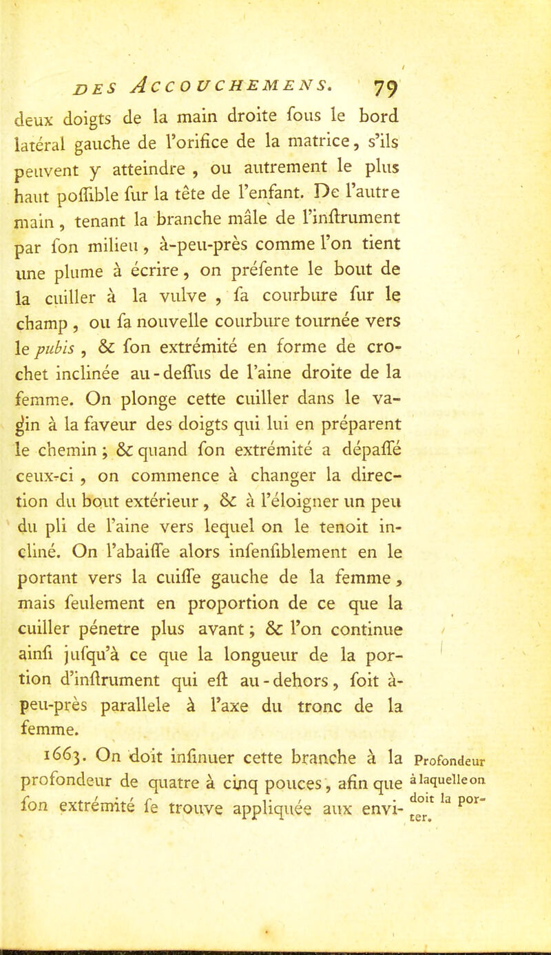 deux doigts de la main droite fous le bord latéral gauche de l’orifice de la matrice, s’ils peuvent y atteindre , ou autrement le plus haut poflible fur la tête de l’enfant. De l’autre main, tenant la branche mâle de rinfirument par fon milieu, à-peu-près comme l’on tient une plume à écrire, on préfente le bout de la cuiller à la vulve , fa courbure fur le champ , ou fa nouvelle courbure tournée vers le pubis , & fon extrémité en forme de cro- chet inclinée au-deffus de l’aine droite de la femme. On plonge cette cuiller dans le va- ^in à la faveur des doigts qui lui en préparent le chemin ; & quand fon extrémité a dépafle ceuxrci , on commence à changer la direc- tion du bout extérieur , & à l’éloigner un peu du pli de l’aine vers lequel on le tenoit in- cliné. On l’abailfe alors infenfiblement en le portant vers la cuifie gauche de la femme, mais feulement en proportion de ce que la cuiller pénétré plus avant ; & l’on continue ainfi jufqu’à ce que la longueur de la por- tion d’infiniment qui eft au - dehors, foit à- peu-près parallèle à l’axe du tronc de la femme. 1663. On doit infinuer cette branche à la profondeur de quatre à cinq pouces, afin que fon extrémité fe trouve appliquée aux envi- Profondeur à laquelle on doit la por- ter.