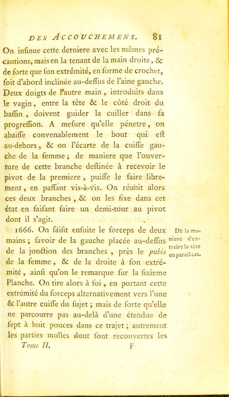 On infinue cette derniere avec les mêmes pré- caiitionsjmaisen la tenant de la main droite, & de forte que fon extrémité, en forme de crochet, foit d’abord inclinée au-delTus de l’aine gauche. Deux doigts de l^autre main , introduits dans le vagin, entre la tête & le côté droit du baffin , doivent guider la cuiller dans fa progreffion. A mefure qu’elle pénétré, on abaiffe convenablement le bout qui eft au-dehors, & on l’écarte de la cuifle gau- che de la femme ; de maniéré que l’ouver- ture de cette branche deftinée à recevoir le pivot de la première , puiffe le faire libre- ment , en paflant vis-à-Vis. On réunit alors ces deux branches , .& on les fixe dans cet état en faifant faire un demi-tour au pivot dont il s’agit. 1666. On fâiiit enfuite le forceps de deux mains ; favoir de la gauche placée au-deffus de la jonélion des branches , près le pubis de la femme, & de la droite à fon extré- mité , ainfi qu’on le remarque fur la fixieme Planche. On tire alors à foi, en portant cette extrémité du forceps alternativement vers l’une & l’autre cuifle du fujet ; mais de forte qu’elle ne parcourre pas au-delà d’une étendue de fept à huit pouces dans ce trajet ; autrement les parties molles dont font recouvertes les Tomc II, F Dï la ma- niéré d’ex- traire la tête en pareil cas.