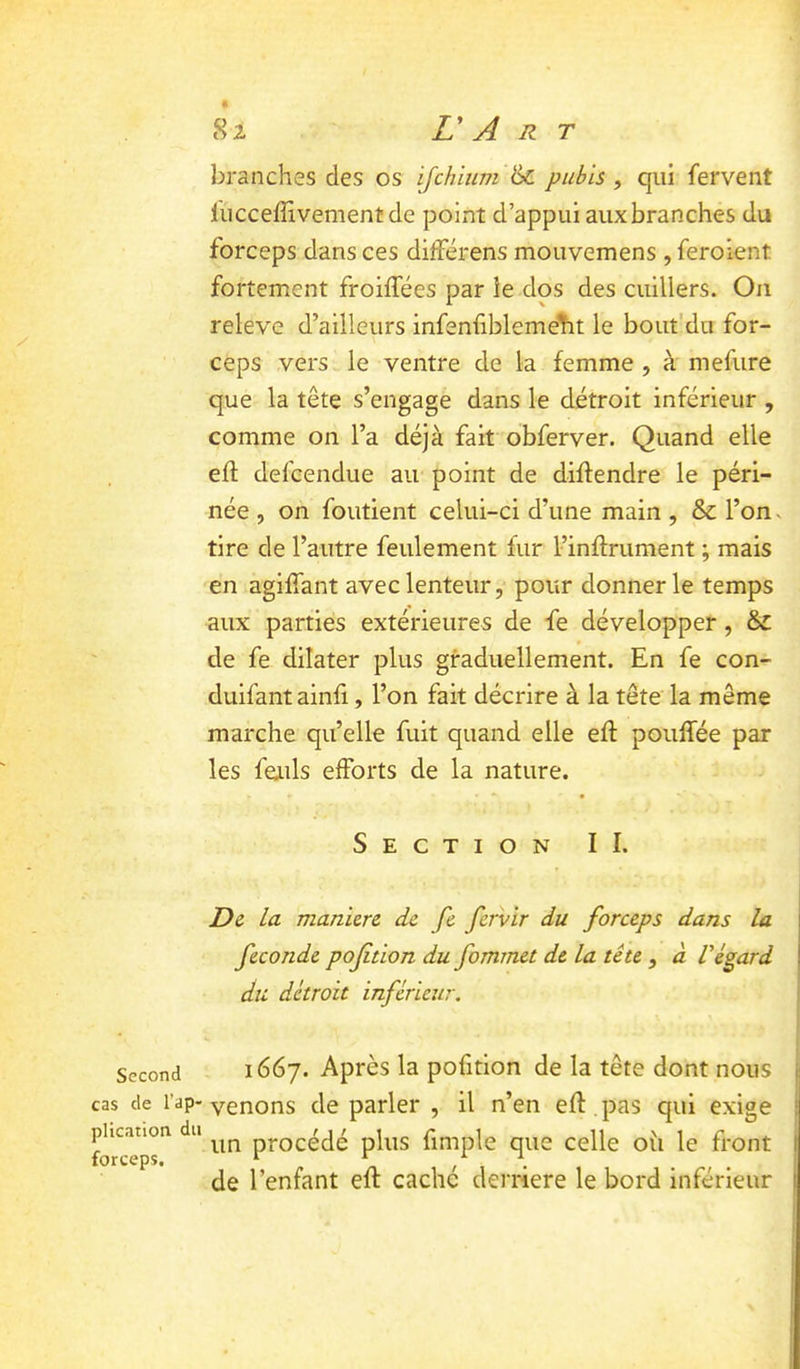 Second cas de l’ap- plication du forceps. 82 V A R T branches des os ijchium pubis, qui fervent fucceffivementde point d’appui aux branches du forceps dans ces ditférens mouvemens , feroient fortement froiffées par le dos des cuillers. Ou releve d’ailleurs infenfiblemeht le bout'du for- ceps vers le ventre de la femme , à mefure que la tête s’engage dans le détroit inférieur , comme on l’a déjà fait obferver. Quand elle efl defcendue au point de diffendre le péri- née , on fondent celui-ci d’une main , & l’on^ tire de l’autre feulement fur l’inftrument ; mais en agiffant avec lenteur, pour donner le temps aux parties extérieures de fe développer, & de fe dilater plus graduellement. En fe con- duifantainfi, l’on fait décrire à la tête la même marche qu’elle fuit quand elle efl pouffée par les feails efforts de la nature. Section II. Di la manicrc de fe fervir du forceps dans la fécondé poftion du fommet de la tête, à Végard du détroit inférieur. 1667. Après la pofition de la tête dont nous venons de parler , il n’en eft, pas qui exige un procédé plus fimple que celle oii le front de l’enfant eft caché derrière le bord inférieur
