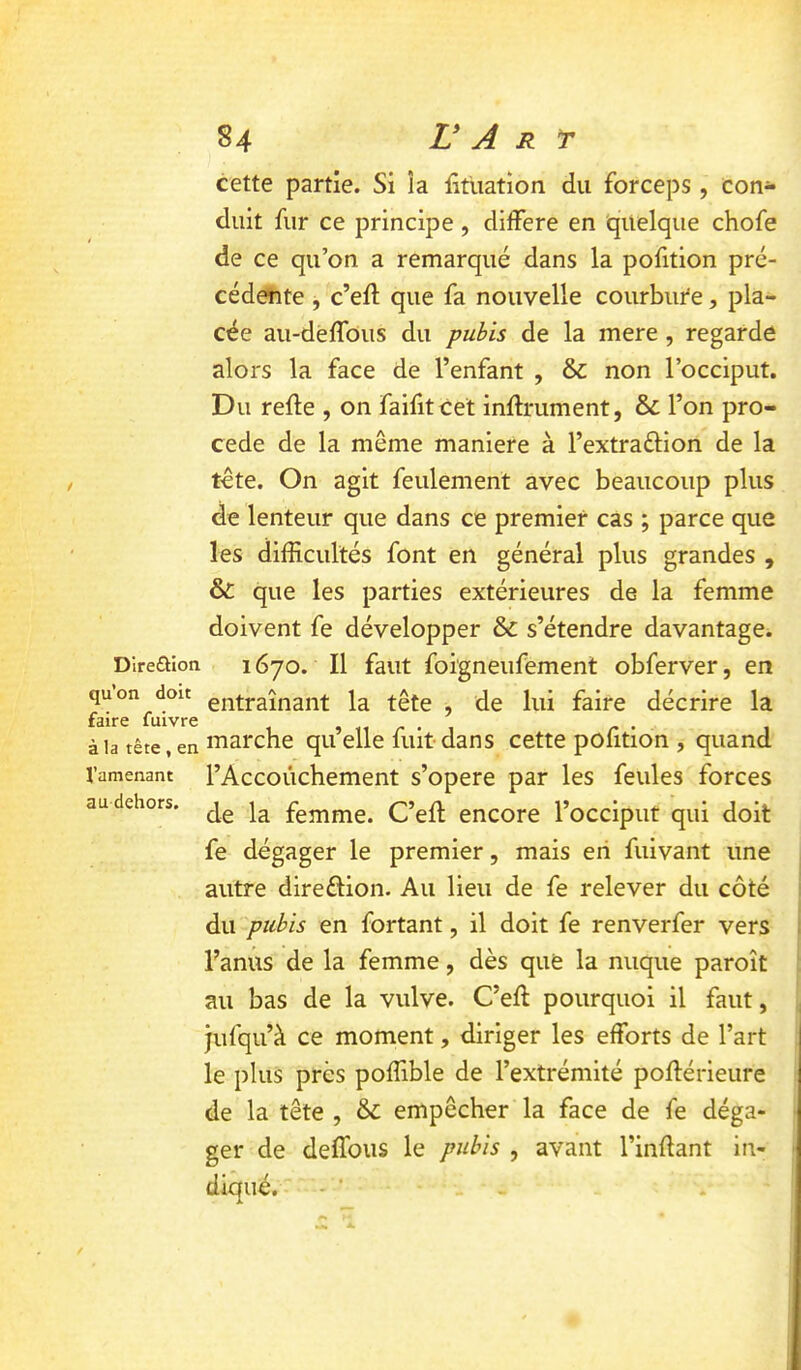 Dire£lion qu’on doit faire fuivre à la tête , en l’amenant au dehors. cette partie. Si îa fitiiation du forceps , con- duit fur ce principe , différé en quelque chofe de ce qu’on a remarqué dans la pofition pré- cédente , c’eft que fa nouvelle courbure, pla- cée au-dèlfous du pubis de la mere, regarde alors la face de l’enfant , & non l’occiput. Du refte , on faifitcet infiniment, & l’on pro- cédé de la même maniéré à l’extraftion de la tête. On agit feulement avec beaucoup plus de lenteur que dans ce premier cas ; parce que les difficultés font en général plus grandes , & que les parties extérieures de la femme doivent fe développer & s’étendre davantage. 1670. Il faut foigneufement obferver, en entraînant la tête , de lui faire décrire la marche qu’elle fuit-dans cette pofition , quand l’Accoiichement s’opère par les feules forces de la femme. C’efl encore l’occiput qui doit fe dégager le premier, mais en fuivant une autre direétion. Au lieu de fe relever du côté du pubis en fortant, il doit fe renverfer vers l’anus de la femme, dès que la nuque paroît au bas de la vulve. C’eft pourquoi il faut, jufqu’à ce moment, diriger les efforts de l’art le plus près poffible de l’extrémité poflérieure de la tête , & empêcher la face de fe déga- ger de deffous le pubis , avant l’inftant in- diqué. - ■