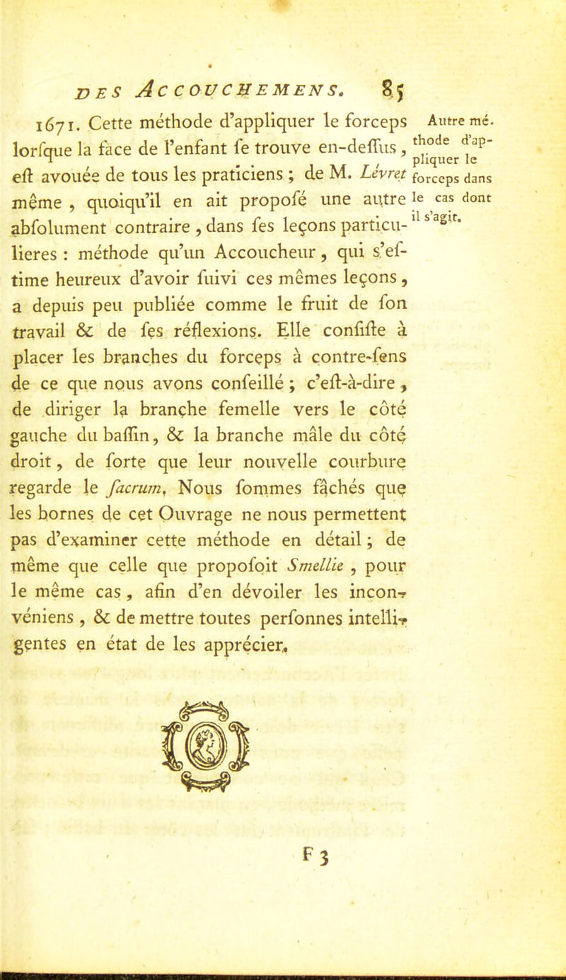 1671. Cette méthode d’appliquer le forceps Autre mé. lorfque la face de l’enfant fe trouve en-deffus, eft avouée de tous les praticiens ; de M. Livret forceps dans meme , quoiqu’il en ait propofé une aittre le cas dont abfolument contraire , dans fes leçons particu- ® lieres : méthode qu’un Accoucheur, qui s’ef- time heureux d’avoir fuivi ces mêmes leçons, a depuis peu publiée comme le fruit de fon travail & de fes réflexions. Elle confifle à placer les branches du forceps à çontre-fens de ce que nous avons confeillé ; c’efl-à-dire , de diriger la branche femelle vers le côté gauche du baflin, & la branche mâle du côté droit, de forte que leur nouvelle courbure regarde le facrum, Nous fommes fâchés quç les bornes de cet Ouvrage ne nous permettent pas d’examiner cette méthode en détail ; de même que celle que propofoit Smdlu , pour le même cas, afin d’en dévoiler les incon-r véniens , & de mettre toutes perfonnes intellir gentes en état de les apprécier. F3