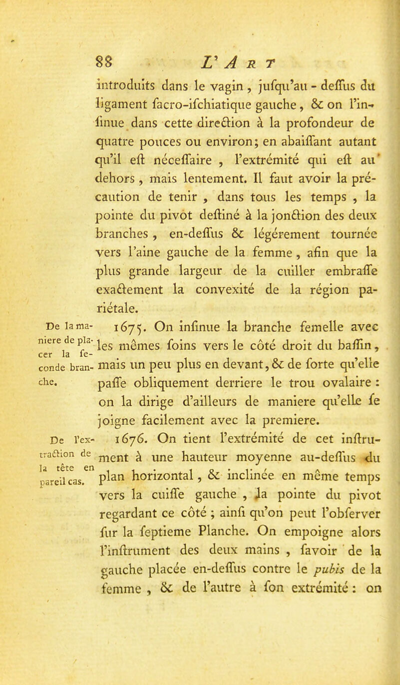 De la ma- niéré de pla- cer la fé- condé bran- che. De l’ex- traftion de la tête er pareil cas. 88 r A R T introduits dans le vagin , jufqu’au - delTus dit ligament facro-ifchiatiqiie gauche, & on l’in- linue dans cette direûion à la profondeur de quatre pouces ou environ; en abaiffant autant qu’il eft néceffaire , l’extrémité qui eft au' dehors , mais lentement. Il faut avoir la pré- caution de tenir , dans tous les temps , la pointe du pivot defliné à la jonftion des deux branches, en-deffus & légèrement tournée vers l’aine gauche de la femme, afin que la plus grande largeur de la cuiller embraffe exaélement la convexité de la région pa- riétale. 1675. inlinue la branche femelle avec les mêmes foins vers le côté droit du ba/îin, mais un peu plus en devant, & de forte qu’elle pafle obliquement derrière le trou ovalaire : on la dirige d’ailleurs de maniéré quelle fe Joigne facilement avec la première. 1676. On tient l’extrémité de cet infini- ment à une hauteur moyenne au-defîus du plan horizontal, & inclinée en même temps vers la cuiffe gauche , ,1a pointe du pivot regardant ce côté ; ainfi qu’on peut l’obferver fur la feptieme Planche. On empoigne alors l’inflrument des deux mains , favoir ' de la gauche placée en-deffus contre le pubis de la femme , ôc de l’autre à fon extrémité : on