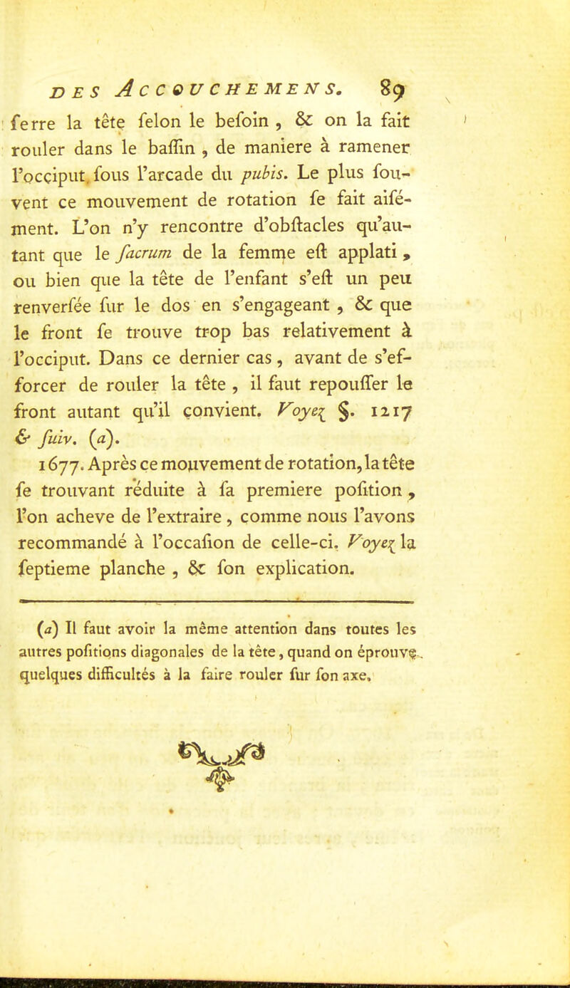 ' ferre la tête félon le befoin , & on la fait rouler dans le balTm , de maniéré à ramener l’occiput, fous l’arcade du pubis. Le plus fou- vent ce mouvement de rotation fe fait aifé- ment. L’on n’y rencontre d’obftacles qu’au- tant que le facrum de la femme eft applati , ou bien que la tête de l’enfant s’eft un peu renverfée fur le dos en s’engageant , & que le front fe trouve trop bas relativement à l’occiput. Dans ce dernier cas , avant de s’ef- forcer de rouler la tête , il faut repouffer le front autant qu’il convient. Foye^ §. 1217 & fuiv. {a). 1677. Après ce mouvement de rotation, la tête fe trouvant réduite à fa première polition , l’on achevé de l’extraire , comme nous l’avons recommandé à l’occalion de celle-ci. Vla feptieme planche , & fon explication. (a) Il faut avoir la même attention dans toutes les autres pofitipns diagonales de la tête, quand on éprouvç-, quelques difficultés à la faire rouler fur fon axe. ■if