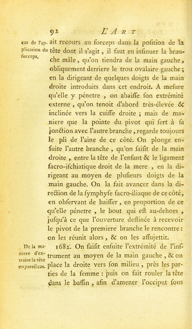 tas de l’ap- ait recours au forceps dans la pofitîon de la phcation du tête dont il s’agit, il faut en inlinuer la bran- lorceps. mâle, qu’on tiendra de la main gauche, obliquement derrière le trou ovalaire gauche ; en la dirigeant de quelques doigts de la main droite introduits dans cet endroit. A mefure qu’elle y pénétré , on abailfe fon extrémité externe , qu’on tenoit d’abord très-élevée ÔC inclinée vers la cuiffe droite ; mais de ma-» niere que la pointe du pivot qui fert à fa jonflion avec l’autre branche, regarde toujours le pli de l’aine de ce côté. On plonge en-» fuite l’autre branche , qu’on faifit de la main droite entre la tête de l’enfant & le ligament facro-ifchiatique droit de la mere , en la di-» rigeant au moyen de plufieurs doigts de la main gauche. On la fait avancer dans la di- reftion de la fymphyfe facro-iliaque de ce côté, en obfervant de bailTer, en proportion de ce qu’elle pénétré , le bout qui eft au-dehors , jufqu’à ce que l’ouverture delHnée à recevoir le pivot de la première branche le rencontre : on les réunit alors, & on les alTujettit. De la ma- i68i. On faifit enfuite l’extrémité de l’inf- niere ^ d ex- ^LVL moyen de la main gauche , & on en pareil cas. pl^ce la droite vers fon milieu , près les par- ties de la femme : puis on fait rouler la tête dans le balTin , afin d’amener l’occiput fous