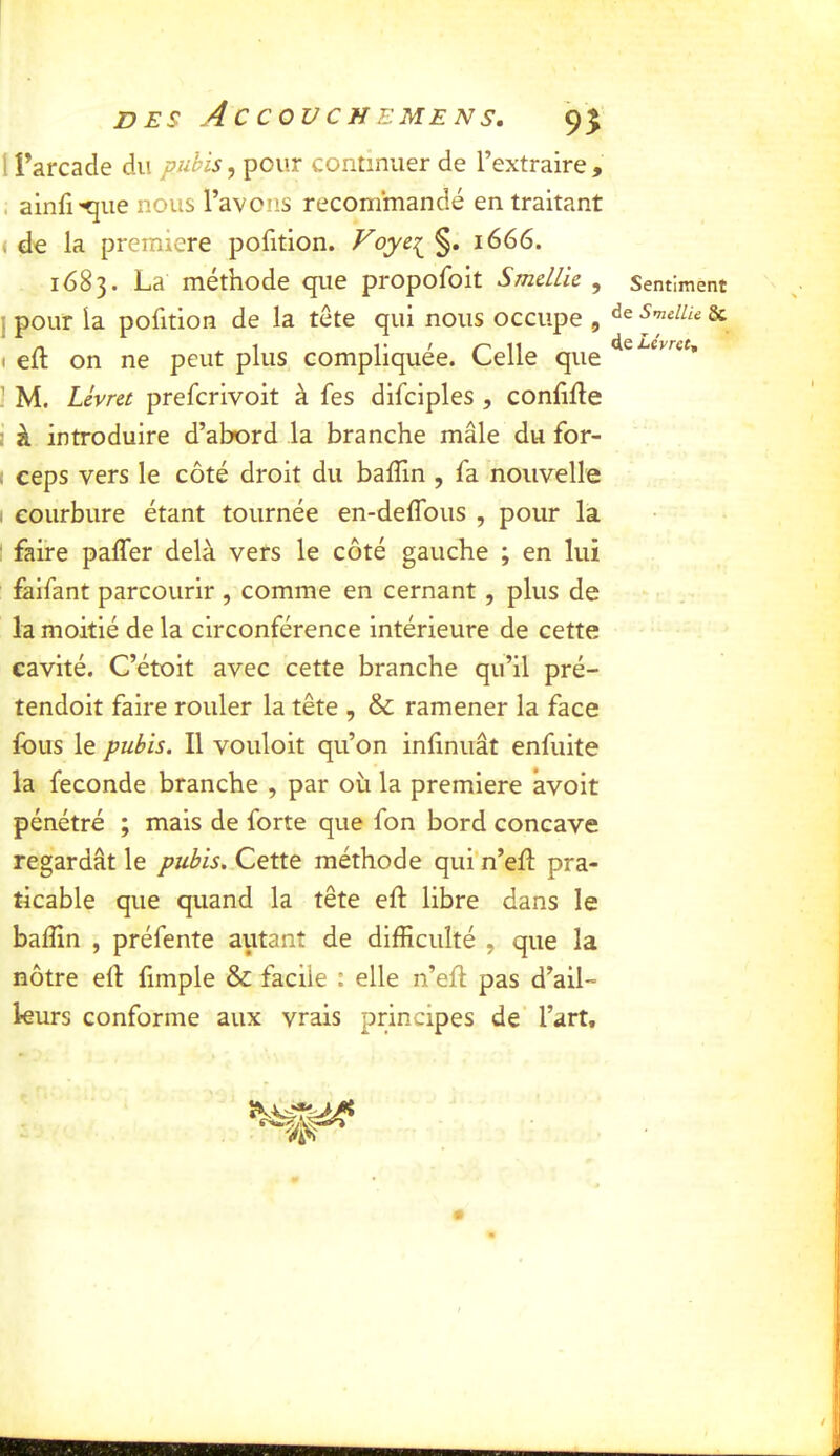 I i’arcade du pubis, pour continuer de l’extraire , . ainfi-^ue nous l’avons recommandé en traitant i de la première pofition. Foye:i^ §. 1666. 1683. La méthode que propofoit Smdlie , ] pour la pofition de la tête qui nous occupe , t eft on ne peut plus compliquée. Celle que ^ M. Lévrei prefcrivoit à fes difciples , confiée I à introduire d’abord la branche mâle du for- I ceps vers le côté droit du balîin , fa nouvelle I courbure étant tournée en-delTous , pour la : faire paffer delà vers le côté gauche ; en lui faifant parcourir , comme en cernant, plus de la moitié de la circonférence intérieure de cette cavité. C’étoit avec cette branche qu’il pré- tendoit faire rouler la tête , & ramener la face fous le pubis. Il vouloit qu’on inlinuât enfuite la fécondé branche , par où la première avoit pénétré ; mais de forte que fon bord concave regardât le pubis. Cette méthode qui n’ell pra- ticable que quand la tête eft libre dans le baffin , préfente autant de difficulté , que la nôtre efl fimple & facile : elle n’efl pas d’ail- leurs conforme aux vrais principes de l’art. Sentiment de Smellie 8C de Lévrct,