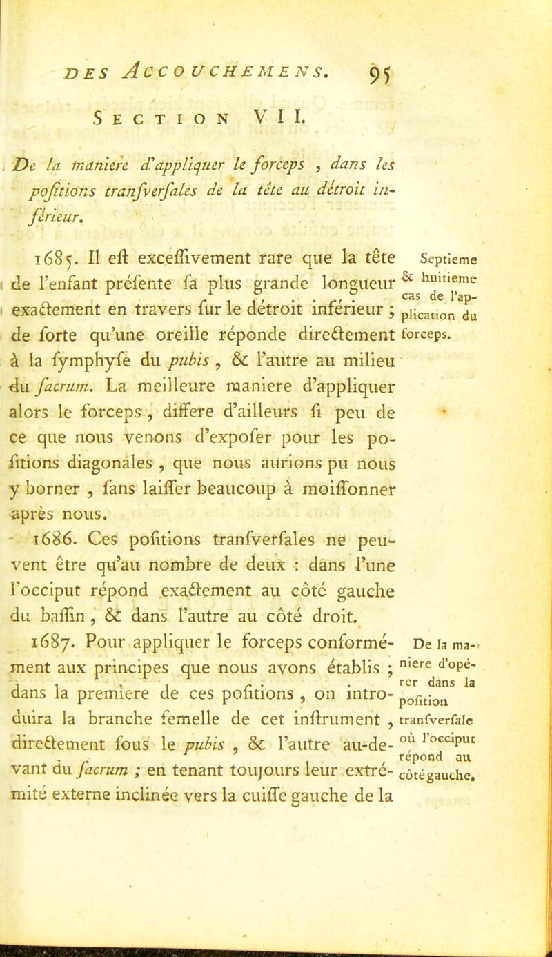 Section VIL i De la manïeh dlappliquer le forceps , dans les pojitions tranfverfales de la tête au détroit in~ férieur. 1685. II eft excefîivement rare que la tête Septième I de l’enfant préfente fa plus grande lonoiueur ^ ^^uitieme O r 1 1 ' • . r' ^ l’^P- ( exactement en travers lur le détroit inferieur ; pjication du de forte qu’une oreille réponde direûement forceps. à la fymphyfé du pubis , & l’autre au milieu du facrum. La meilleure maniéré d’appliquer alors le forceps , différé d’ailleurs fi peu de ce que nous venons d’expofer pour les po- iitions diagonales , que nous aurions pu nous y borner , fans laiffer beaucoup à moiflbnner après nous. - 1686. Ces pofitions tranfverfales ne peu- vent être qu’au nombre de deux : dans l’une l’occiput répond exaélement au côté gauche du baffin , & dan's l’autre au côté droit. 1687. Pour appliquer le forceps conformé- De la ma- rnent aux principes que nous avons établis ; <^’opé- 1 ~ . . rer dans la dans la première de ces politions , on intro- portion duira la branche femelle de cet infiniment , tranfverfaie direftement fous le pubis , & l’autre au-de- ^ o^uput répond au vaut du facrum ; en tenant toujours leur extré- côté gauche, mité externe inclinée vers la cuiffe gauche de la