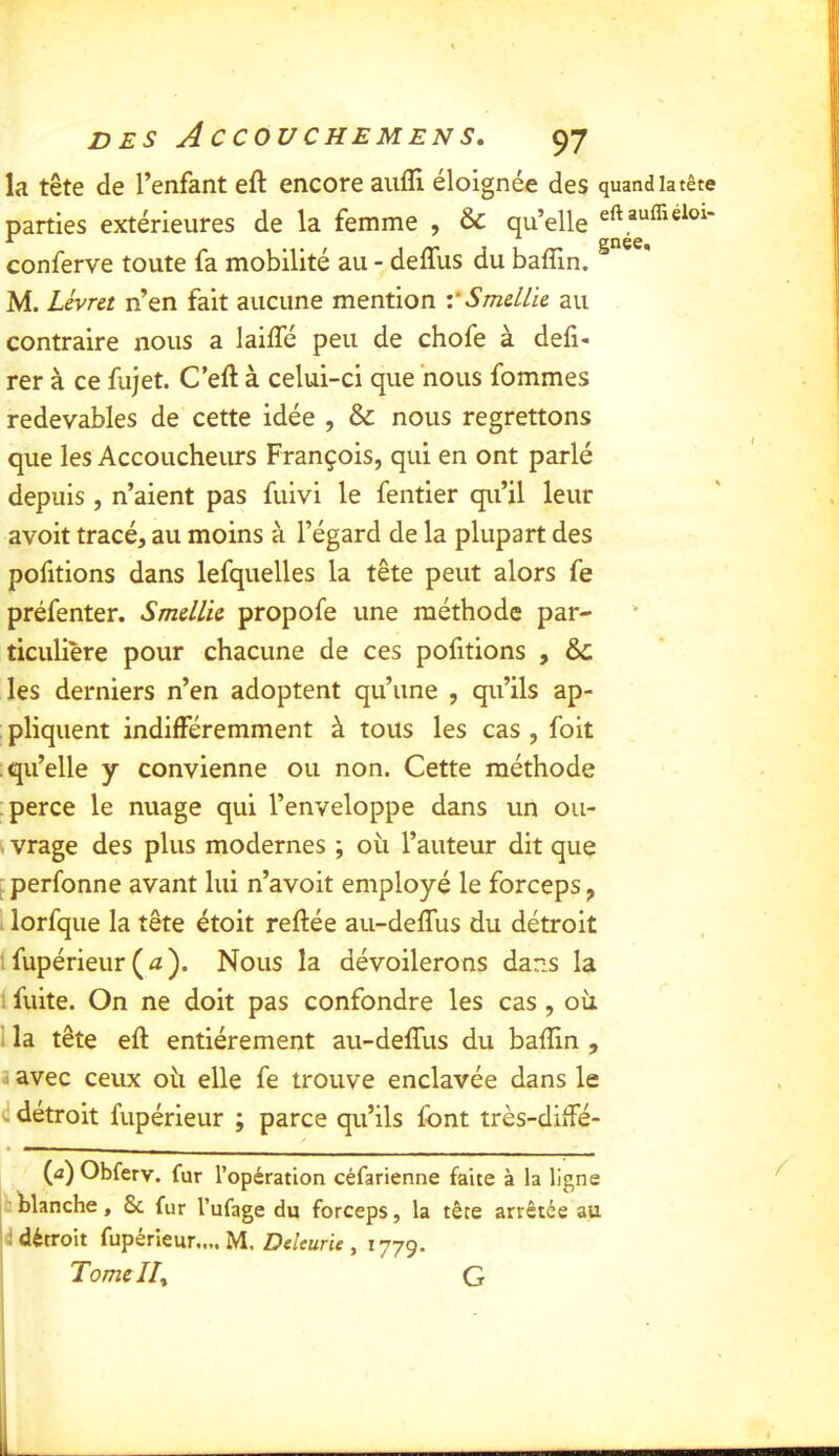 la tête de l’enfant eft encore aiilîi éloignée des quand la tête parties extérieures de la femme , & qu’elle eft suffieioi- conferve toute fa mobilité au - deffus du baffin. ^ ^ * M. Lévret n’en fait aucune mention vSmdLk au contraire nous a lailTé peu de chofe à déli- rer à ce fujet. C’eft à celui-ci que nous fommes redevables de cette idée , & nous regrettons que les Accoucheurs François, qui en ont parlé depuis , n’aient pas fuivi le fentier qu’il leur avoit tracé, au moins à l’égard de la plupart des pofitions dans lefquelles la tête peut alors fe préfenter. Smdlk propofe une méthode par- ticulière pour chacune de ces pofitions , &; les derniers n’en adoptent qu’une , qu’ils ap- pliquent indifféremment à tous les cas , foit qu’elle y convienne ou non. Cette méthode perce le nuage qui l’enveloppe dans un ou- k vrage des plus modernes ; oii l’auteur dit que - perfonne avant lui n’avoit employé le forceps, I lorfque la tête étoit reliée au-delfus du détroit fupérieur (iz). Nous la dévoilerons dans la 1 fuite. On ne doit pas confondre les cas, oii 1 la tête eft entièrement au-delfus du balîin , a avec ceux oti elle fe trouve enclavée dans le d détroit fupérieur ; parce qu’ils font très-dilfé- (a)Obferv. fur l’opération céfarienne faite à la ligne blanche, & fur l’ufage du forceps, la tête arrêtée au |d détroit fupérieur.... M. DeUurk , 1779. Tome lit G