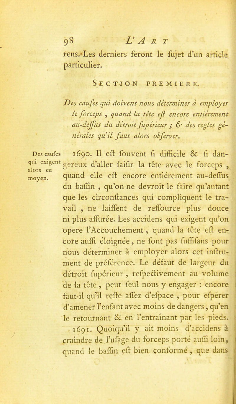 Des caufes qui exigent alors ce moyen. rens.'Les derniers feront le fujet d’un article ; particulier. Section première. Des caufes qui doivent nous déterminer n employer ' le forceps , quand la tête ef encore entièrement au-deffus du détroit fupérieur ; & des réglés gé- nérales qu il faut alors obferver. 1690. Il eft foiivent fi difficile & fi dan- gereux d’aller faifir la tête avec le forceps , quand elle eft encore entièrement au-deffus du baffin , qu’on ne devroit le faire qu'autant ' que les circonffances qui compliquent le tra- | vail , ne laiffent de reffource plus douce 1 ni plus affurée. Les accidens qui exigent qu’on . opéré l’Accouchement, quand la tête eft en- core auffi éloignée, ne font pas fuffifans pour nous déterminer à employer alors cet inftru-1 ment de préférence. Le défaut de largeur du détroit fupérieur , refpeélivement au volume , de la tête , peut feul nous y engager : encore faut-il qu’il refte affez d’efpace , pour efpérer d’amener l’enfant avec moins de dangers, qu’en le retournant en l’entraînant par les pieds. / 1691. Quoiqu’il y ait moins d’accidens à j craindre de l’ufage du forceps porté auffi loin,' quand le baffin eft bien conformé, que dans'