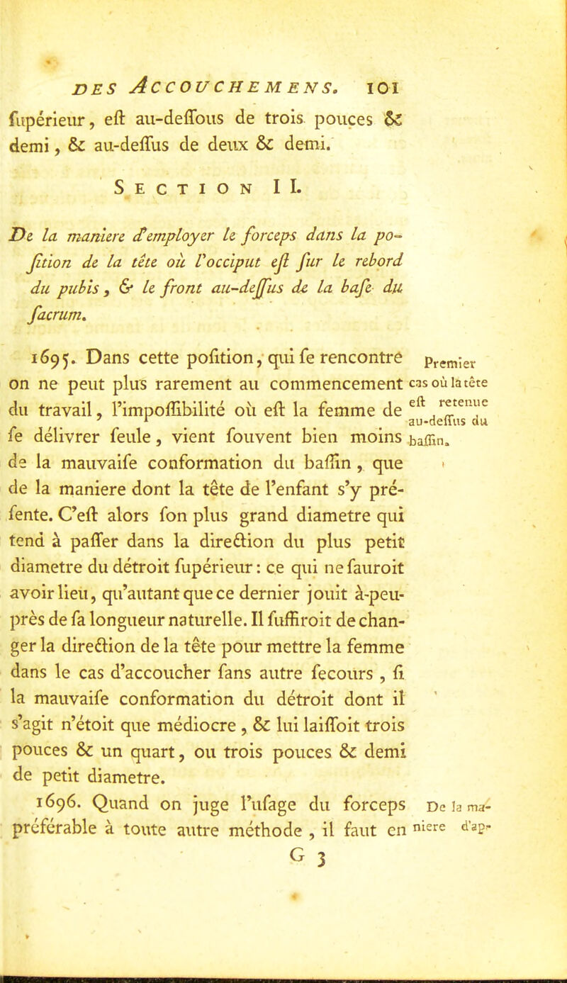 fupérleur, eft aii-deffous de trois, pouces & demi, & au-deffus de deux & demi. Section IL De la manière Remployer le forceps dans la po- jition de la tête ou l'occiput ejl fur le rebord du pubis, & le front au-deffus de la bafe du facrum. 1695. Dans cette pofition ,• qui fe rencontré Premier on ne peut plus rarement au commencement «s où la tête du travail, l’impoflibilité où eft la femme de fe délivrer feule, vient fouvent bien moins baifin. de la mauvaife conformation du bafîin, que 1 de la maniéré dont la tête de l’enfant s’y pré- fente. C’eft alors fon plus grand diamètre qui tend à paffer dans la direûion du plus petit diamètre du détroit fupérieur : ce qui nefauroit avoir lieu, qu’autant que ce dernier Jouit à-peu- près de fa longueur naturelle. Il fuffiroit de chan- ger la direftion de la tête pour mettre la femme dans le cas d’accoucher fans autre fecours , fi la mauvaife conformation du détroit dont il s’agit n’étoit que médiocre , & lui laiflbit trois pouces & un quart, ou trois pouces & demi de petit diamètre. 1696. Quand on Juge l’ufage du forceps De la ma- préférable à toute autre méthode , il faut en iere d’ap-