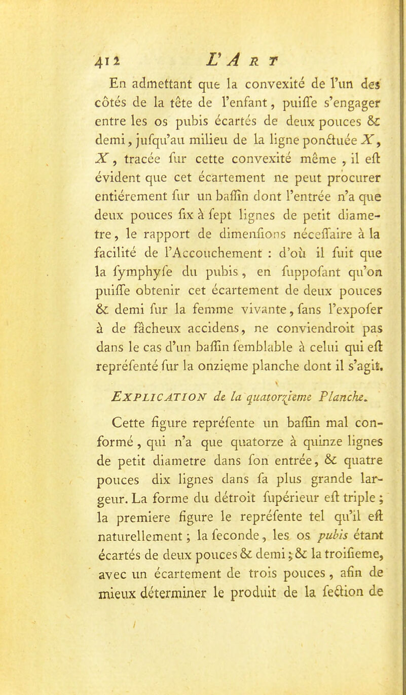 En admettant que la convexité de l’un des côtés de la tête de l’enfant, puifTe s’engager entre les os pubis écartés de deux pouces & demi, jufqu’au milieu de la ligne ponétuée X, X, tracée fur cette convexité même , il eft évident que cet écartement ne peut procurer entièrement fur un baffîn dont l’entrée n’a que deux pouces fix à fept lignes de petit diamè- tre , le rapport de dlmenfions nécelfaire à la facilité de l’Accouchement : d’où il fuit que la fymphyfe du pubis, en fuppofant qu’on puiffe obtenir cet écartement de deux pouces & demi fur la femme vivante, fans l’expofer à de fâcheux accidens, ne conviendroit pas dans le cas d’un baffin femblable à celui qui ell: repréfenté fur la onzième planche dont il s’agit. Explication de la quatorzième Planche^ Cette figure repréfente un bafîln mal con- formé , qui n’a que quatorze à quinze lignes de petit diamètre dans fon entrée, & quatre pouces dix lignes dans fa plus grande lar- geur. La forme du détroit fupérieur eft triple ; la première figure le repréfente tel qu’il efl naturellement ; la fécondé, les os pubis étant écartés de deux pouces & demi la troifieme, avec un écartement de trois pouces, afin de mieux déterminer le produit de la feélion de /