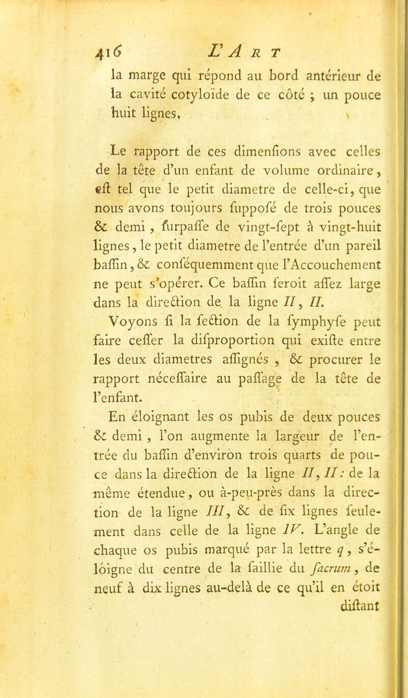 la marge qui répond au bord antérieur de la cavité cotyloïde de ce côté ; un pouce huit lignes, . > Le rapport de ces dimenfions avec celles de la tête d’un enfant de volume ordinaire, ed: tel que le petit diamètre de celle-ci, que nous avons toujours fuppofé de trois pouces & demi , furpalTe de vingt-fept à vingt-huit lignes , le petit diamètre de l’entrée d’un pareil badin, & conféquemment que l’Accouchement ne peut s’opérer. Ce badin feroit adez large dans la direftion de la ligne //, IL Voyons d la feélion de la fymphyfe peut faire ceder la difproportion qui exide entre les deux diamètres adignés , & procurer le rapport nécedaire au padage de la tête de l’enfant. En éloignant les os pubis de deux pouces & demi, l’on augmente la largeur de l’en- trée du badin d’environ trois quarts de pou- ce dans la dlreélion de la ligne //,//.'de la même étendue, ou à-peu-près dans la direc- tion de la ligne ///, & de fix lignes feule- ment dans celle de la ligne IV. L’angle de chaque os pubis marqué par la lettre q, s’é- loigne du centre ^de la faillie du facrurn, de neuf à dix lignes au-delà de ce qu’il en étoit didant