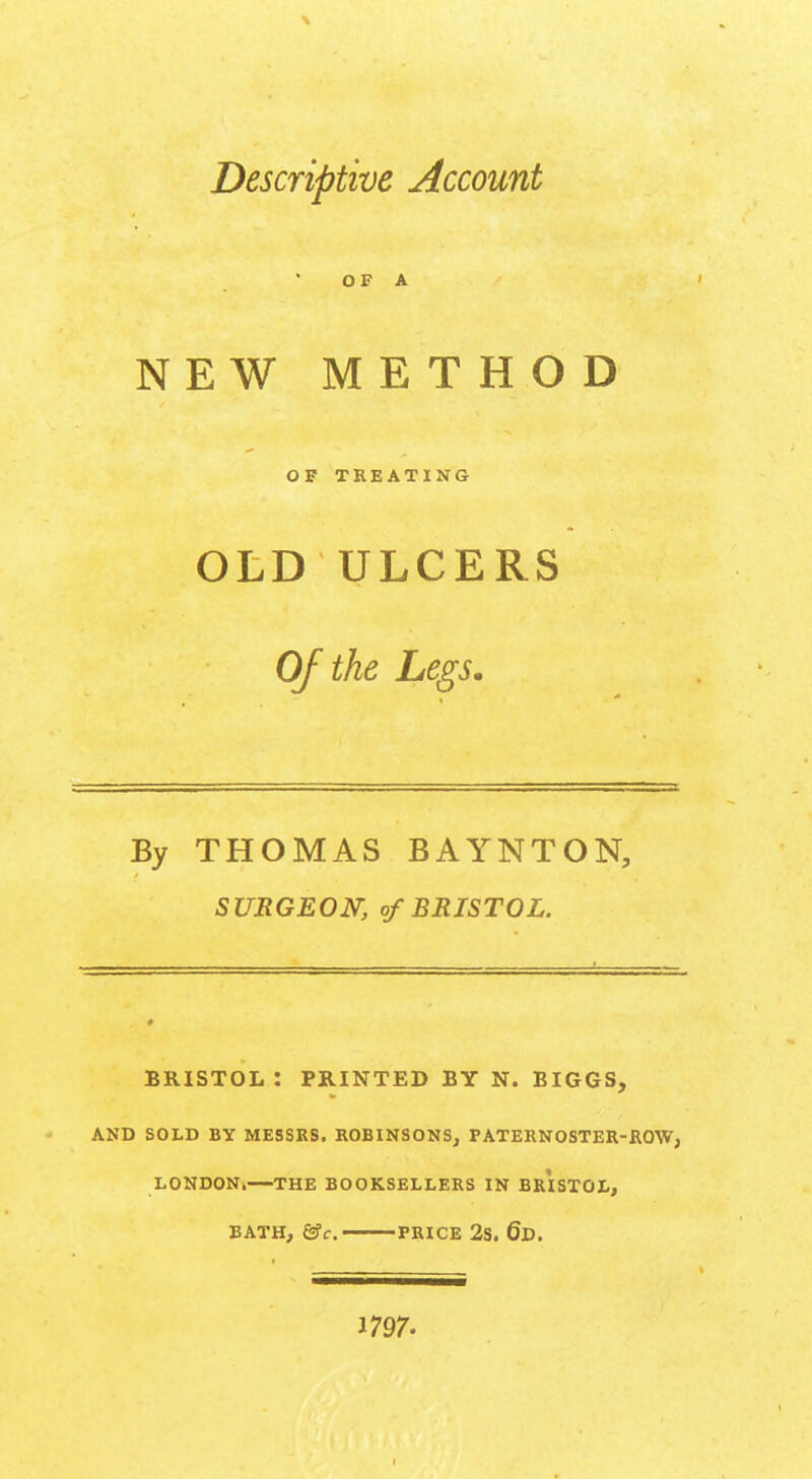 Descriptive Account OF A NEW METHOD OF TREATING OLD ULCERS Of the Legs. By THOMAS BAYNTON, SURGEON, of BRISTOL. BRISTOL: PRINTED BY N. BIGGS, AND SOLD BY MESSRS. ROBINSONS, PATERNOSTER-ROW, LONDON.—THE BOOKSELLERS IN BRISTOL, BATH, &c. PRICE 2S. 6d. 1797-
