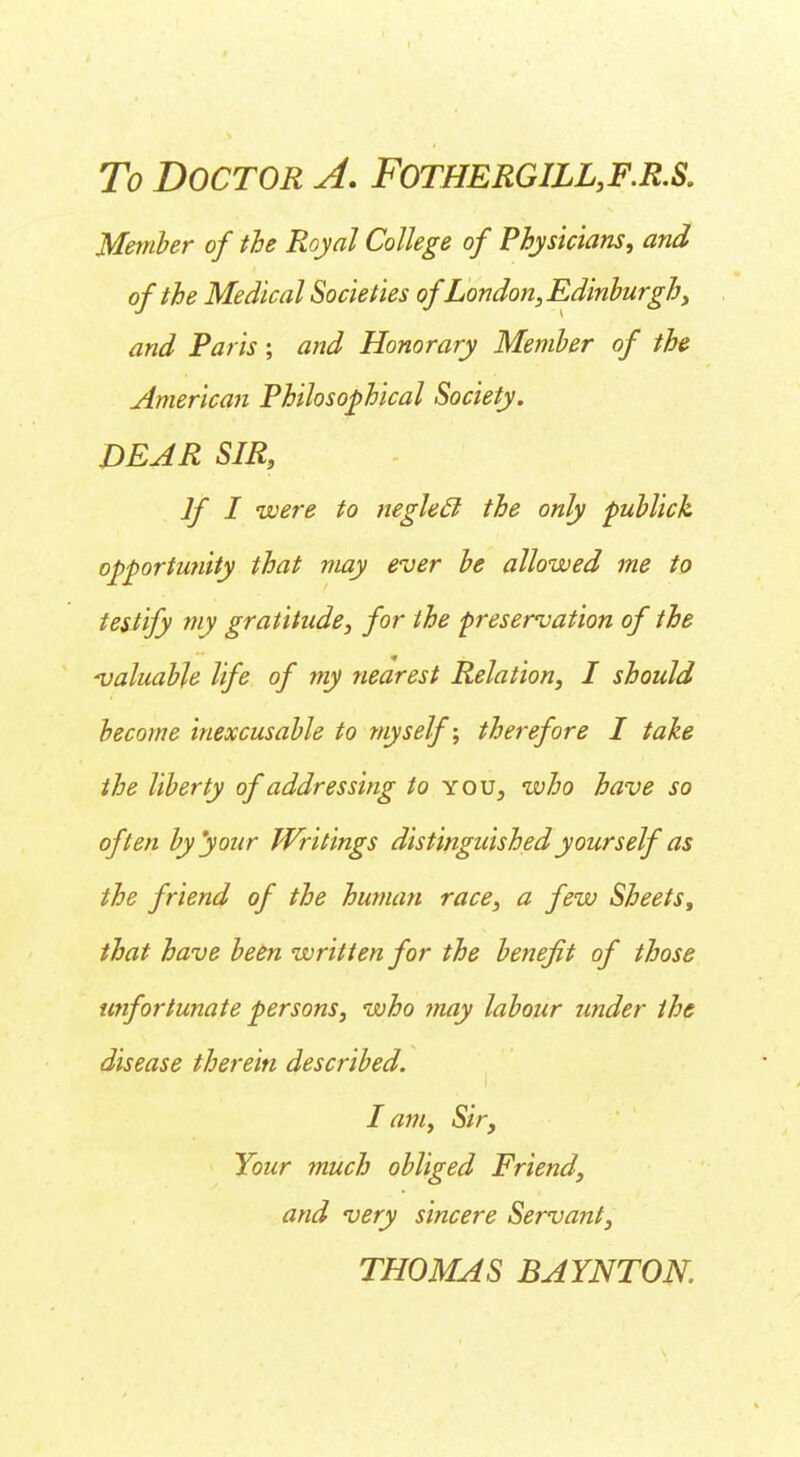 To Doctor A. Fothergill,f.r.s. Member of the Royal College of Physicians, and of the Medical Societies of London, Edinburghy and Paris; and Honorary Member of the American Philosophical Society. DEAR SIR, If I were to neglecl the only publick opportunity that may ever be allowed me to testify my gratitude, for the preservation of the -valuable life of my nearest Relation, I should become inexcusable to myself; therefore I take the liberty of addressing to you, who have so often by'your Writings distinguished yourself as the friend of the human race, a few Sheets, that have been written for the benefit of those unfortunate persons, who may labour under the disease therein described. lam, Sir, Your much obliged Friend, and very sincere Servant, THOMAS BAYNTOK