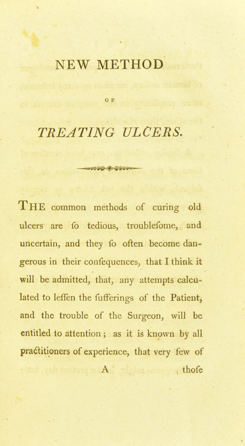 > NEW METHOD O F TREATING ULCERS. caSKB®©-'-.^-®®©*^— The common methods of curing old ulcers are fo tedious, troublefome, and uncertain, and they fo often become dan- gerous in their confequences, that I think it will be admitted, that, any attempts calcu- lated to lefTen the fufferings of the Patient, and the trouble of the Surgeon, will be entitled to attention ; as it is known by all practitioners of experience, that very few of A thofe