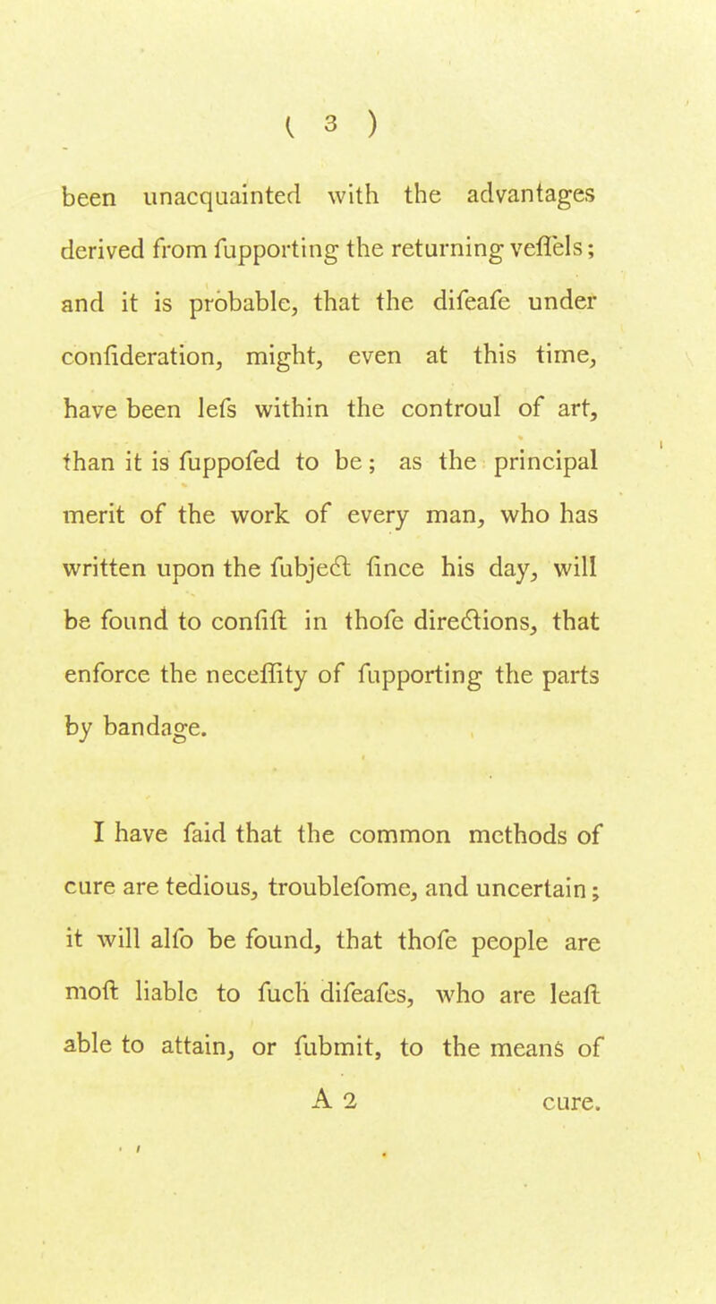 been unacquainted with the advantages derived from fupporting the returning veffels; and it is probable, that the difeafe under confideration, might, even at this time, have been lefs within the controul of art, than it is fuppofed to be; as the principal merit of the work of every man, who has written upon the fubjecl fince his day, will be found to confift in thofe directions, that enforce the neceffity of fupporting the parts by bandage. I have faid that the common methods of cure are tedious, troublefome, and uncertain; it will alfo be found, that thofe people are moft liable to fucli difeafes, who are leafl able to attain, or fubmit, to the means of A 2 cure.