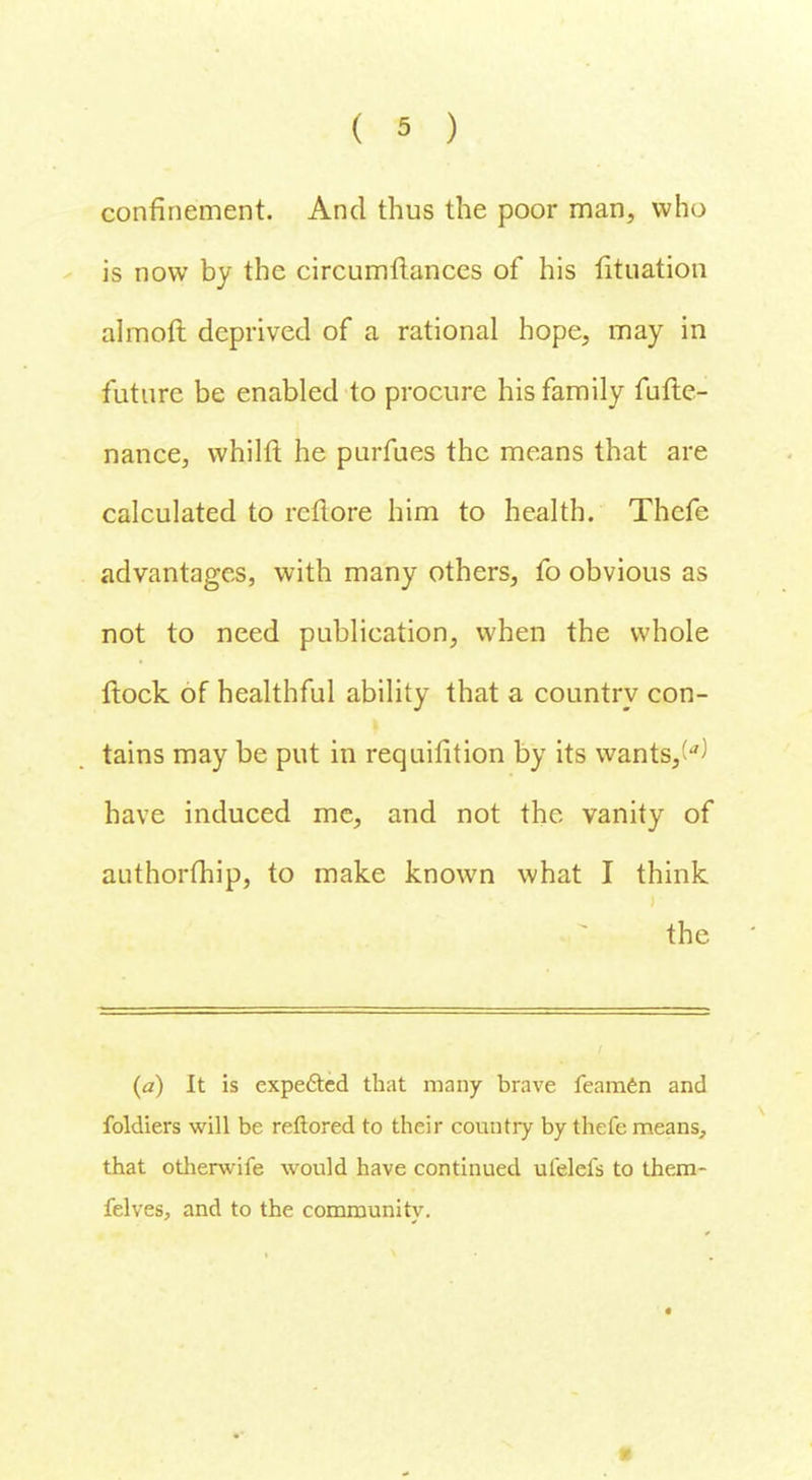 confinement. And thus the poor man, who is now by the circumftances of his lituation almoft deprived of a rational hope, may in future be enabled to procure his family fufte- nance, whilft he purfues the means that are calculated to rcftore him to health. Thefe advantages, with many others, fo obvious as not to need publication, when the whole Hock of healthful ability that a country con- tains may be put in requisition by its wants,^ have induced me, and not the vanity of authorfhip, to make known what I think the (a) It is expected that many brave feamen and foldiers will be reftored to their country by thefe means, that otherwife would have continued ufelefs to them- felves, and to the community.