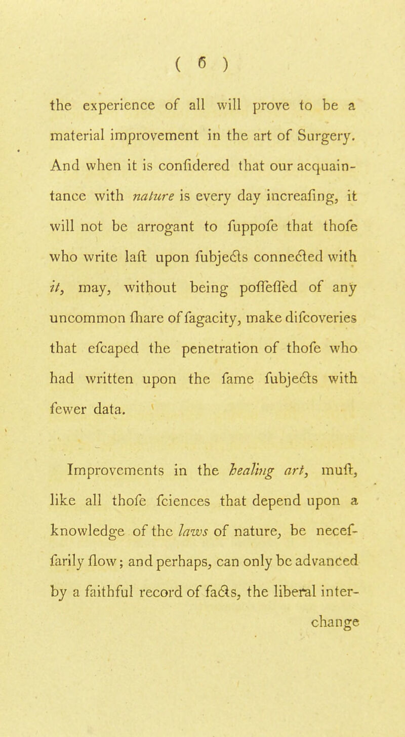 the experience of all will prove to be a material improvement in the art of Surgery. And when it is confidered that our acquain- tance with nature is every day increasing, it will not be arrogant to fuppofe that thofe who write laft upon fubjecls connected with it, may, without being pofTefled of any uncommon {hare of fagacity, make difcoveries that efcaped the penetration of thofe who had written upon the fame fubjects with fewer data. Improvements in the healing art, muft, like all thofe fciences that depend upon a knowledge of the laws of nature, be necef- farily flow; and perhaps, can only be advanced by a faithful record of facts, the liberal inter- change