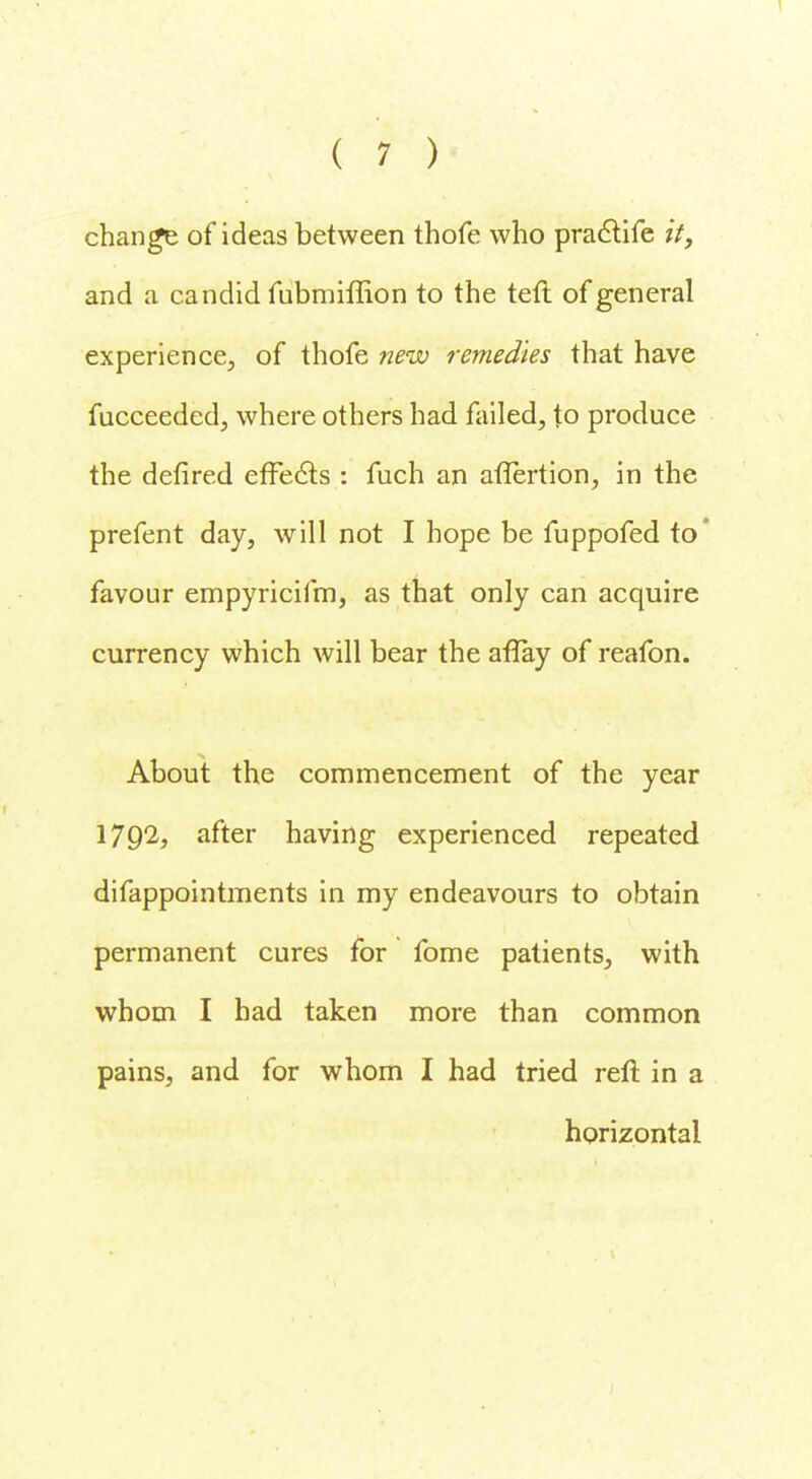 change of ideas between thofe who praclife it, and a candid fubmiffion to the teft of general experience, of thofe new remedies that have fucceeded, where others had failed, to produce the defired effects : fuch an aflertion, in the prefent day, will not I hope be fuppofed to* favour empyricifm, as that only can acquire currency which will bear the aflay of reafon. About the commencement of the year 1792, after having experienced repeated difappointments in my endeavours to obtain permanent cures for fome patients, with whom I had taken more than common pains, and for whom I had tried reft in a horizontal