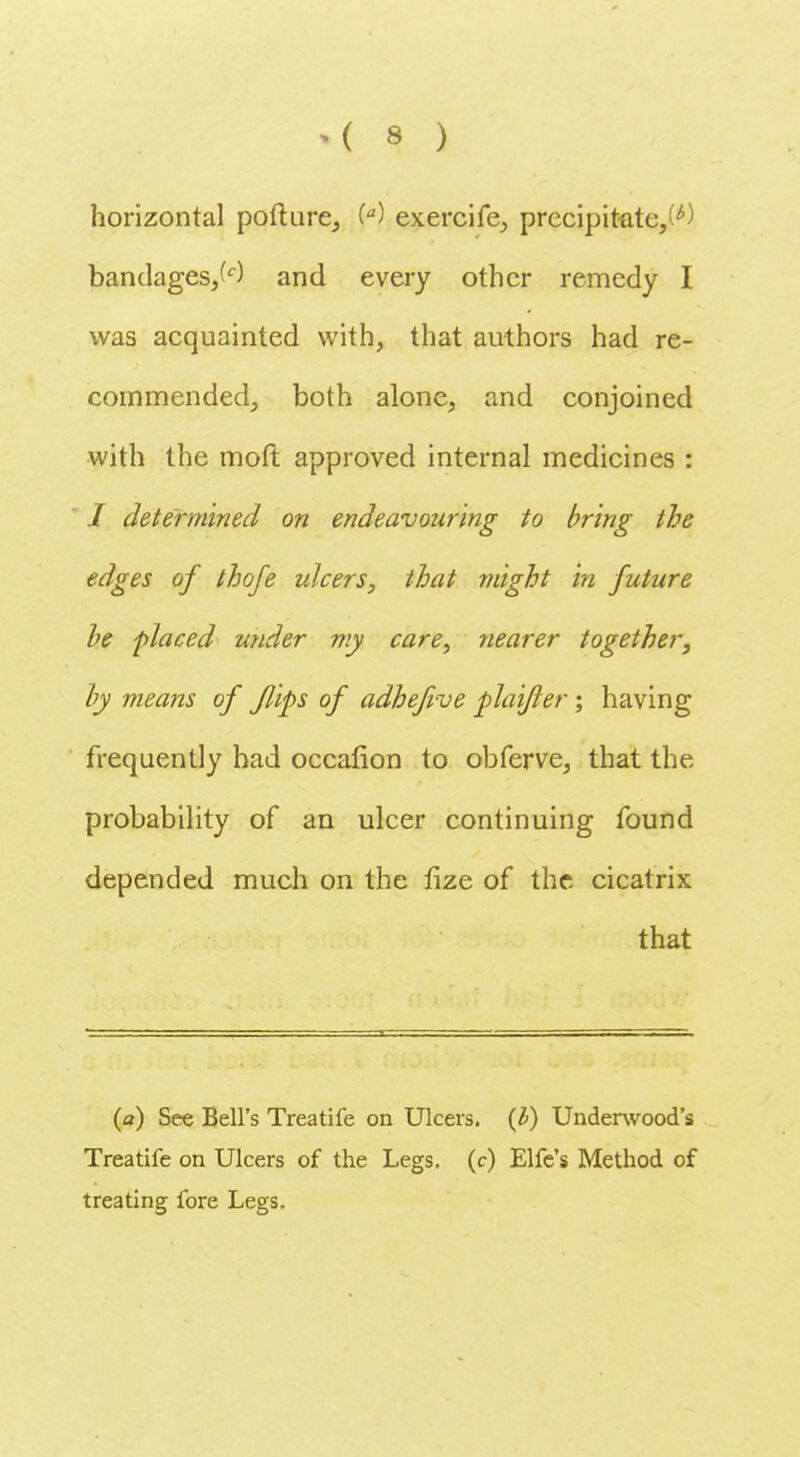 horizontal pofture, W exercife, precipitate,^) bandages,^) and every other remedy I was acquainted with, that authors had re- commended, both alone, and conjoined with the moft approved internal medicines : I determined on endeavouring to bring the edges of thofe ulcers, that might in future be placed under my care, nearer together, by means of flips of adhefive plaifler ; having frequently had occafion to obferve, that the probability of an ulcer continuing found depended much on the fize of the cicatrix that (a) See Bell's Treatife on Ulcers, {b) Underwood's Treatife on Ulcers of the Legs, (c) Elfe's Method of treating fore Legs.