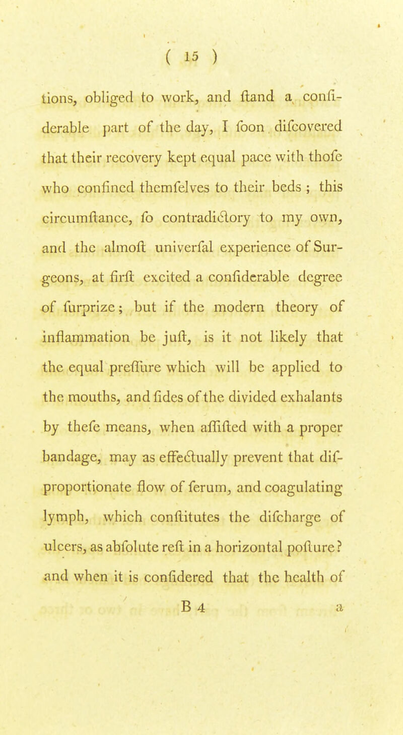 lions, obliged to work, and ftand a confi- derable part of the day, I foon difcovered that their recovery kept equal pace with thofe who confined themfelves to their beds ; this circumftance, fo contradictory to my own, and the almoft univerfal experience of Sur- geons, at firfi excited a confiderable degree of furprize; but if the modern theory of inflammation be juft, is it not likely that the equal prefTure which will be applied to the mouths, and fides of the divided exhalants by thefe means, when aflifted with a proper bandage, may as effectually prevent that dis- proportionate flow of ferum, and coagulating lymph, which conflitutes the difcharge of ulcers, as abfolute reft in a horizontal pofture? and when it is confidered that the health of B 4 a