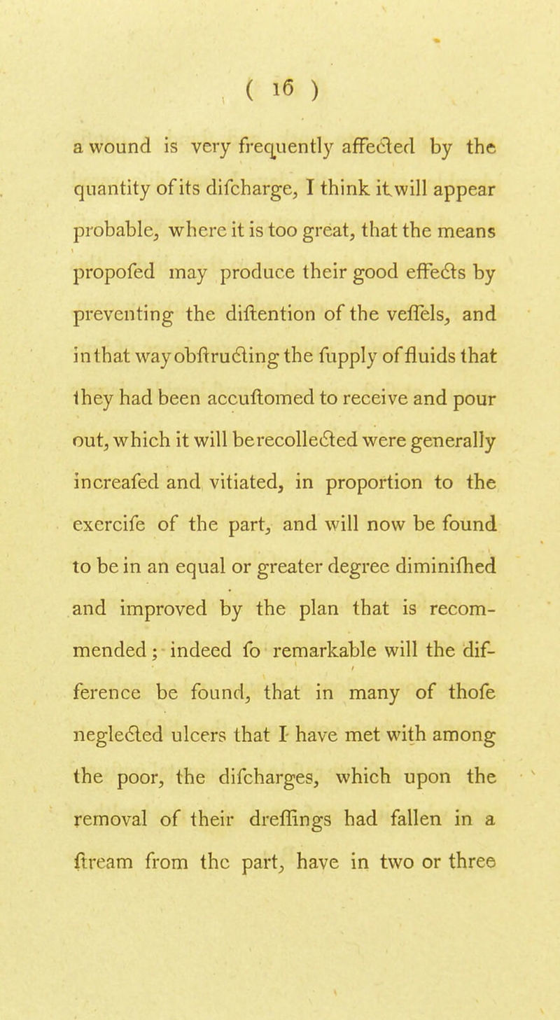 a wound is very frequently affected by the quantity of its difcharge, I think itwill appear probable,, where it is too great, that the means propofed may produce their good effects by preventing the diftention of the veffels, and in that way obftru cling the fupply of fluids that they had been accuftomed to receive and pour out, which it will be recollected were generally increafed and vitiated, in proportion to the exercife of the part, and will now be found to be in an equal or greater degree diminifhed and improved by the plan that is recom- mended ; indeed fo remarkable will the dif- ference be found, that in many of thofe neglected ulcers that I have met with among the poor, the difcharges, which upon the removal of their dreffings had fallen in a ftream from the part, have in two or three