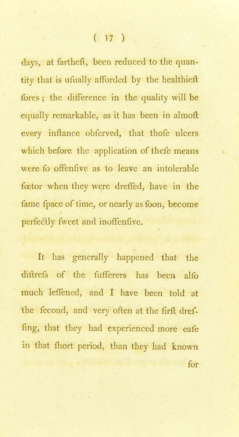 days, at farthefl, been reduced to the quan- tity that is ufually afforded by the healthieft fores ; the difference in the quality will be equally remarkable, as it has been in almofl every inflanee obferved, that thofe ulcers which before the application of thefe means were fo offenfive as to leave an intolerable foetor when they were dreffed, have in the fame fpace of time, or nearly as foon, become perfectly fvveet and inoffenfive. It has generally happened that the diftrefs of the fufferers has been alfb much leffened, and I have been told at the fecond, and very often at the firft dref- fing, that they had experienced more eafe in that fhort period, than they had known for