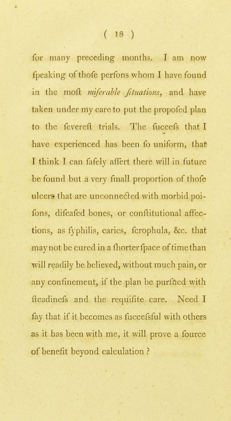 for many preceding months. I am now fpeaking of thofe perfons whom I have found in the moft miferable fituations, and have taken under my care to put the propofcd plan to the fevereft trials. The fuccefs that I have experienced has been fo uniform, that I think I can fafely affert there will in future be found but a very fmall proportion of thofe ulcers that are unconnected with morbid poi- fons, difeafed bones, or conftitutional affec- tions., as fyphilis, caries, fcrophula, &c. that may not be cured in a fhorter fpace of time than will readily be believed, without much pain, or any confinement, if the plan be purfaed with fleadinefs and the requifite care. Need. I fay that if it becomes as fuccefsful with others as it has been with me, it will prove a fource of benefit beyond calculation ?