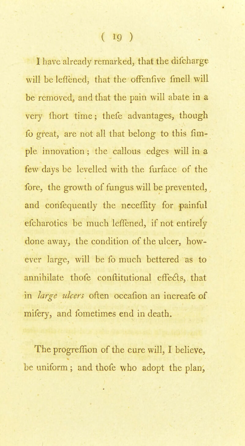 I have already remarked, that the difcharge will be leflened. that the offenfive fmell will be removed, and that the pain will abate in a very Ihort time; thefe advantages, though fo great, are not all that belong to this fim- ple innovation; the callous edges will in a few days be levelled with the furface of the fore, the growth of fungus will be prevented, and confequently the neceffity for painful efcharotics be much leflened, if not entirely done away, the condition of the ulcer, how- ever large, will be fo much bettered as to annihilate thofe constitutional effects, that in large ulcers often occafion an increafe of mifery, and fometimes end in death. The progreffion of the cure will, I believe, be uniform ; and thofe who adopt the plan,