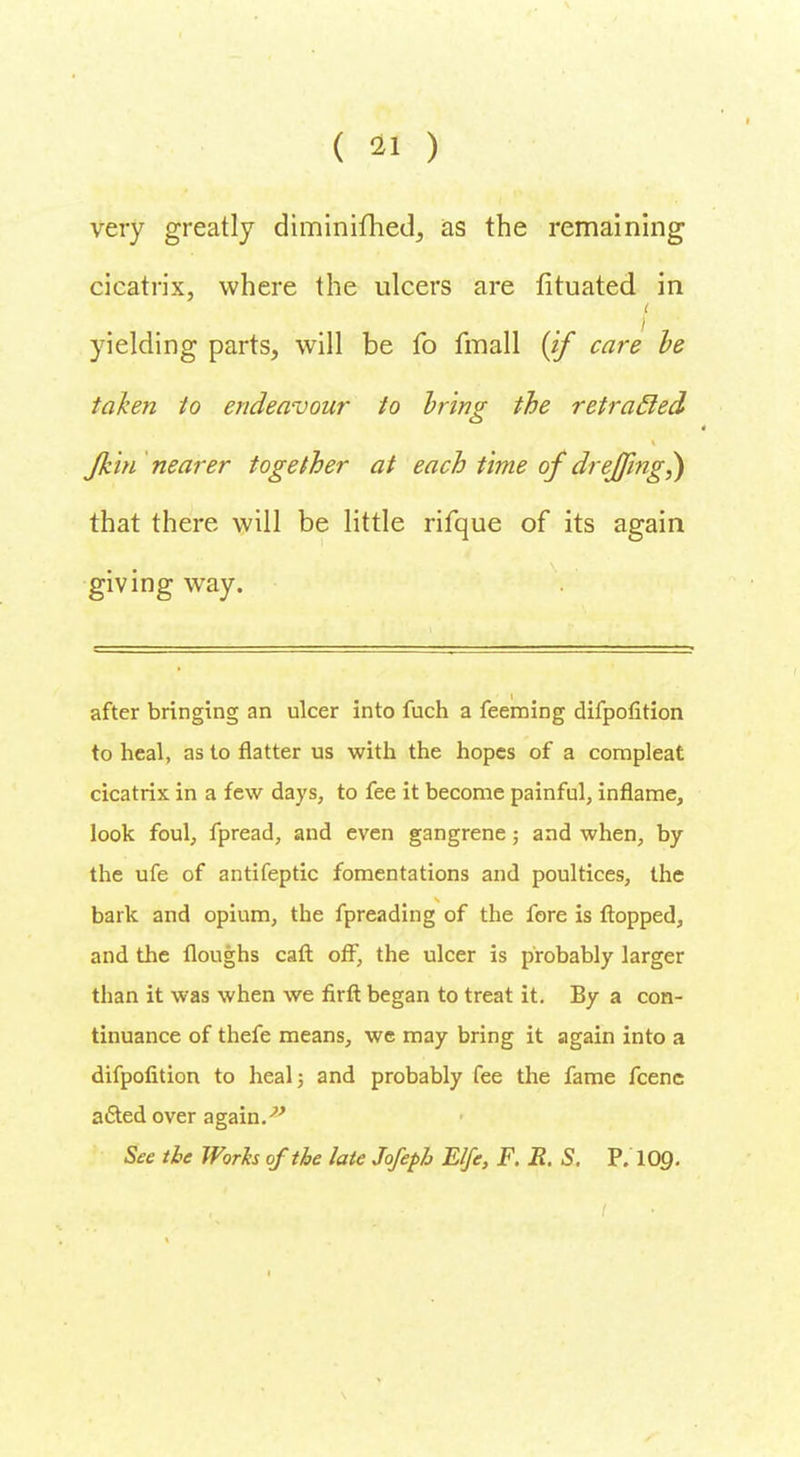 very greatly diminifhed, as the remaining cicatrix, where the ulcers are fituated in yielding parts, will be fo fmall (if care he taken to endeavour to bring the retracled fkin nearer together at each time of drejfing^) that there will be little rifque of its again giving way. after bringing an ulcer into fuch a feeming difpofition to heal, as to flatter us with the hopes of a compleat cicatrix in a few days, to fee it become painful, inflame, look foul, fpread, and even gangrene; and when, by the ufe of antifeptic fomentations and poultices, the bark and opium, the fpreading of the fore is flopped, and the floughs caft off, the ulcer is probably larger than it was when we firft began to treat it. By a con- tinuance of thefe means, we may bring it again into a difpofition to heal} and probably fee the fame fcenc a&ed over again.v See tie Works of the late Jofepb E/fe, F. E. S. P. 10Q.