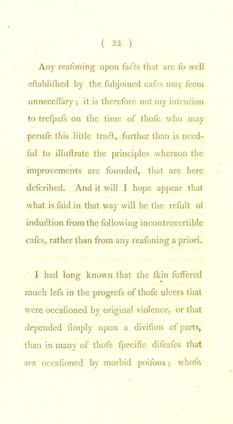 Any reafoning upon facts that arc fo well eftablifhed by the fubjoined cafes may feem unneccfTary ; it is therefore not my intention to trefpafs on the time of thofe who may perufe this little tract, further than is need- ful to illuflrate the principles whereon the improvements are founded, that are here defcribed. And it will I hope appear that w hat is faid in that way will be the refult of induction from the following incontrovertible cafes, rather than from any reafoning a priori. I had long known that the fkin fufFered much lefs in the progrefs of thofe ulcers that were occafioned by original violence, or that depended fimply upon a divition of parts, than in many of thofe fpecific difeafes that are occafioned by morbid poifons ; whofe