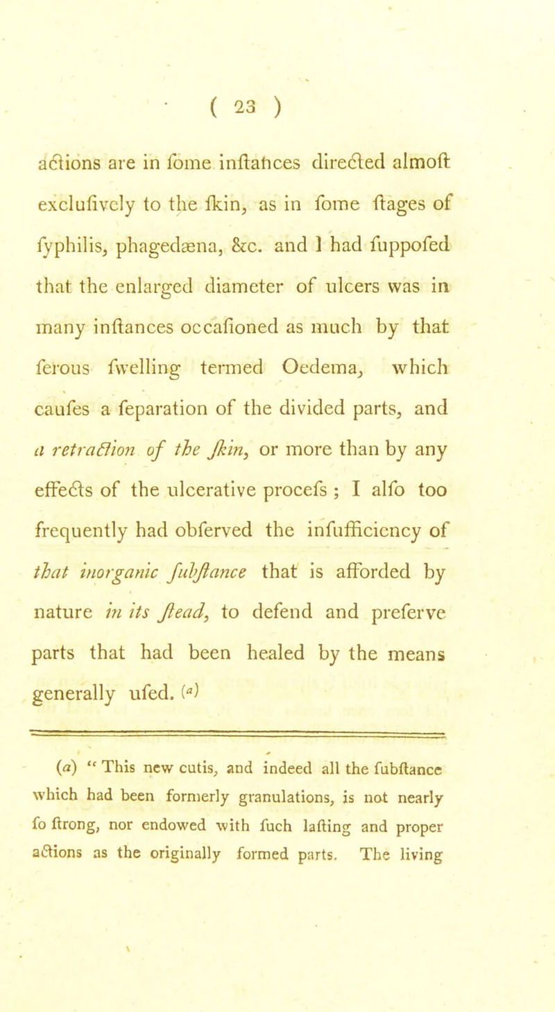 actions are in fome inftahces directed almoft exclufivcly to the ikin, as in fome ftages of fyphiliSj phagedena, &c. and ] had fuppofed that the enlarged diameter of ulcers was in many inflances occafioned as much by that ferous fwelling termed Oedema, which caufes a feparation of the divided parts, and a retraction of the Jkin, or more than by any effects of the ulcerative procefs ; I alfo too frequently had obferved the infufficicncy of that inorganic fubjiance that is afforded by nature in its Jlead, to defend and preferve parts that had been healed by the means generally ufed. i) {a)  This new cutis, and indeed all the fubftance which had been formerly granulations, is not nearly fo ftrong, nor endowed with fuch lafting and proper aftions as the originally formed parts. The living \
