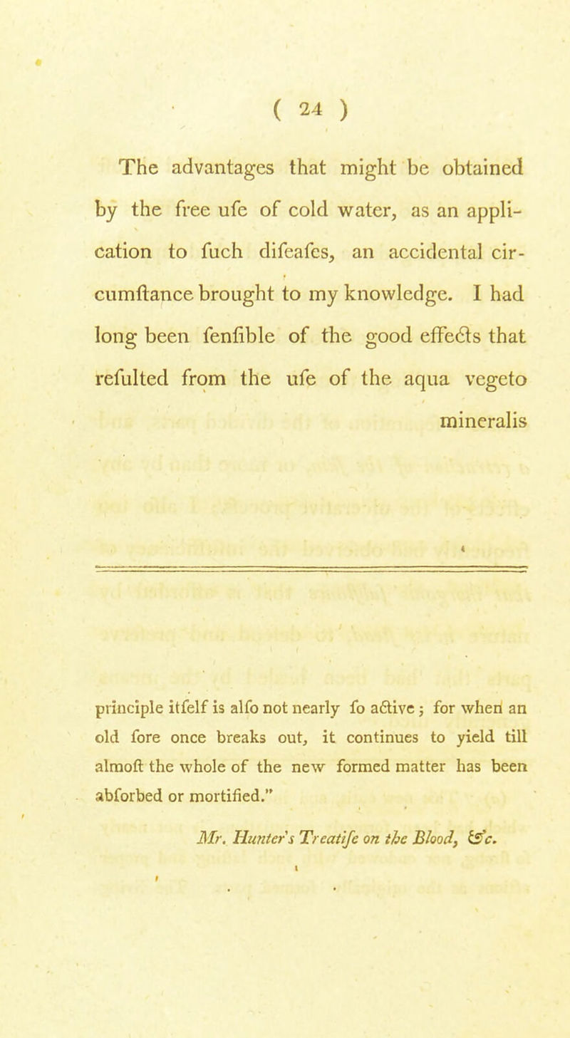 The advantages that might be obtained by the free ufe of cold water, as an appli- cation to fuch difeafes, an accidental cir- cumftance brought to my knowledge. I had long been fenfible of the good effecls that refulted from the ufe of the aqua vegeto mineralis principle itfelf is alfo not nearly fo a&ive; for when an old fore once breaks out, it continues to yield till almoft the whole of the new formed matter has been abforbed or mortified.