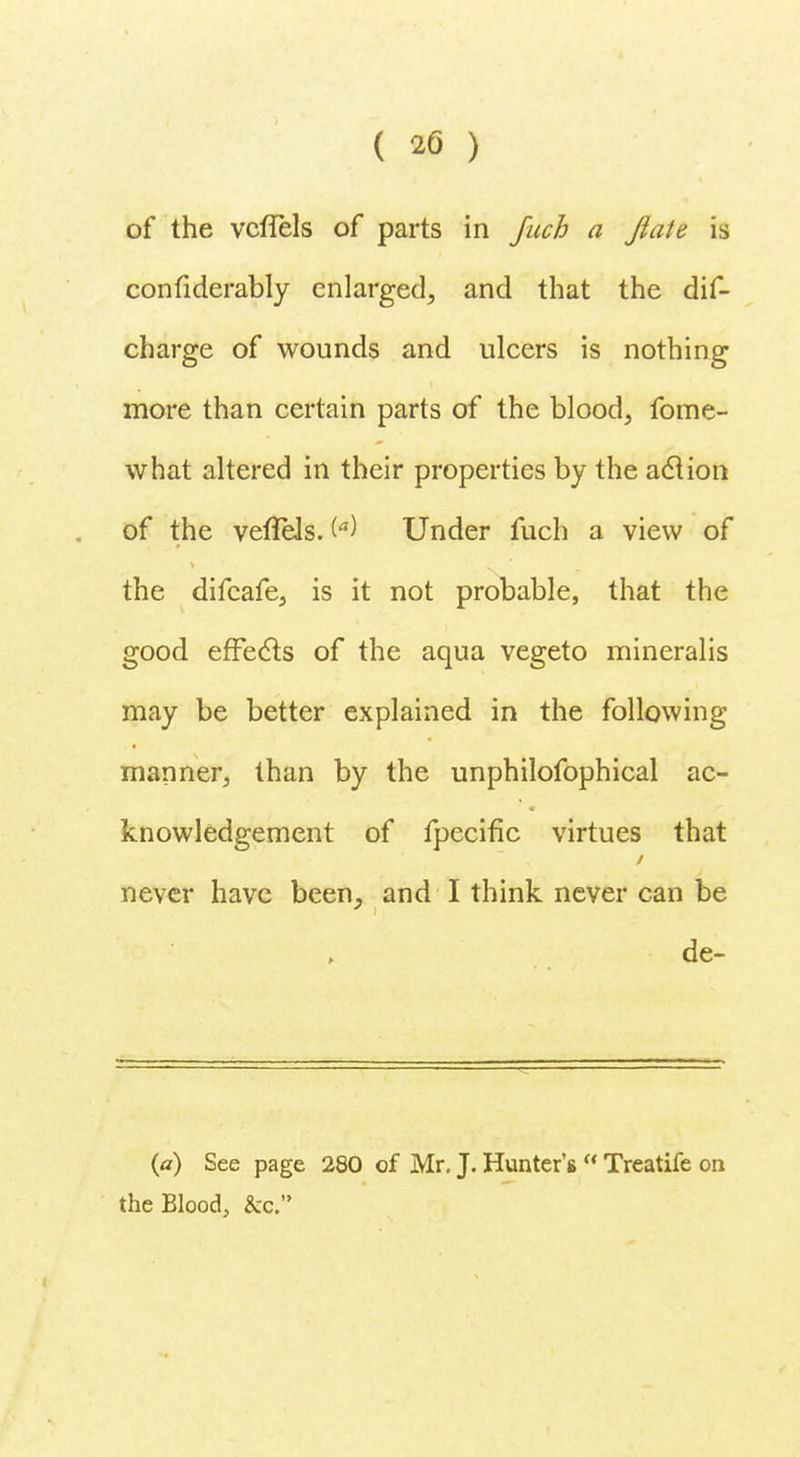 of the vcflels of parts in fuch a Jiate is confiderably enlarged, and that the dis- charge of wounds and ulcers is nothing more than certain parts of the blood, fome- what altered in their properties by the aclion of the vefleJs. te) Under fuch a view of the difcafe, is it not probable, that the good effects of the aqua vegeto mineralis may be better explained in the following manner, than by the unphilofophical ac- knowledgement of fpecific virtues that never have been, and I think never can be de- (a) See page 280 of Mr. J. Hunter's  Treatife on the Blood, &c.