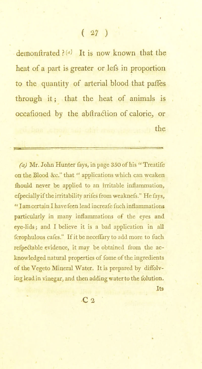 demonftrated ? («J It is now known that the heat of a part is greater or lefs in proportion to the quantity of arterial blood that paries through it; that the heat of animals is occafioned by the abflraclion of caloric,, or the (a) Mr. John Hunter fays, in page 350 of his  Treatife on the Blood &c. that  applications which can weaken fliould never be applied to an irritable inflammation, efpeciallyif the irritability arifes from weaknefs. He fays,  I am certain I havefeen lead increafe fuch inflammations particularly in many inflammations of the eyes and eye-lids; and I believe it is a bad application in all fcrophulous cafes. If it be neceflary to add more to fuch refpectable evidence, it may be obtained from the ac- knowledged natural properties of fome of the ingredients of the Vegeto Mineral Water. It is prepared by diflblv- ing lead in vinegar, and then adding water to the folution. Its C2