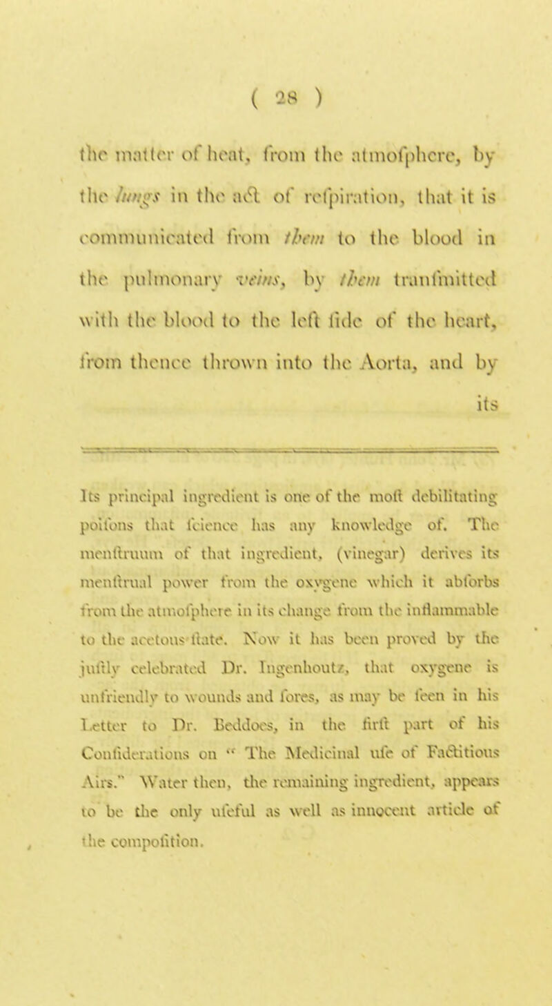 the matter of boat, from the atmofphcrCj by the /tw!>$ in the ael of refpiration, that it is eomnnmieated from ibem to the blood in the pulmonary by than tranfmitted w ith the blood to the left tide ot' the heart, from theme thrown into the Aorta, and by its Its principal ingredient is one of the moll debilitating poifons that fciencc has any knowledge of. The menttruum of that ingredient, (vinegar) derives its menftrual power from the oxygene which it abforbs from the atmolphere in its change from the inflammable to the acetous ftate. Now it has been proved by the jnltly celebrated Dr. lngenhout/, that oxygene is unfriendly to wounds and fores, as may be feen in his 1 etter to Dr. Beddoes, in the ftrft part of his Confiderations on  The Medicinal ufe of Factitious Airs. Water then, the remaining ingredient, appears to be die only ufeful as well as innocent article of the competition.