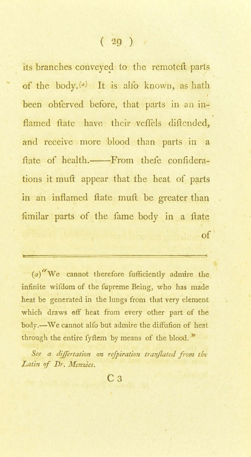 its branches conveyed to the remoteft parts of the body.W It is alio known, as hath been oblcrved before, that parts in an in- flamed ftate have their veffels diftcnded, and receive more blood than parts in a ftate of health. From thefe confidera- tions it muft appear that the heat of parts in an inflamed ftate muft be greater than fimilar parts of the fame body in a ftate of {a) We cannot therefore fufficiently admire the infinite wifdom of the fupreme Being, who has made heat be generated in the lungs from that very clement which draws off heat from every other part of the body.—We cannot alfo but admire the diffufion of heat through the entire fyftcm by means of the blood. See a dijfertation on refpiration tranjlated from the Latin of Dr. Menzies. C3
