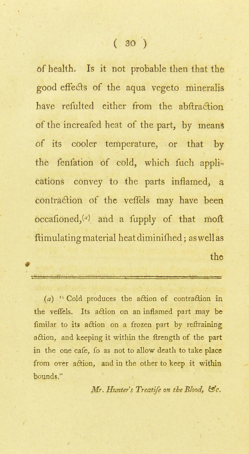 of health. Is it not probable then that the good effects of the aqua vegeto mineralis have refulted either from the abftra&ion of the increafed heat of the part, by means of its cooler temperature, or that by the fenfation of cold, which fuch appli- cations convey to the parts inflamed, a contraction of the vefTels may have been occafioned,W and a fupply of that moil ftimulating material heatdiminifhed; as well as the (a) ''• Cold produces the action of contraction in the veffels. Its action on an inflamed part may be limilar to its action on a frozen part by reftraining action, and keeping it within the ftrcngth of the part in the one cafe, fo as not to allow death to take place from over action, and in the other to keep it within bounds. Mr. Hunters Treatife on the Blood, &c.