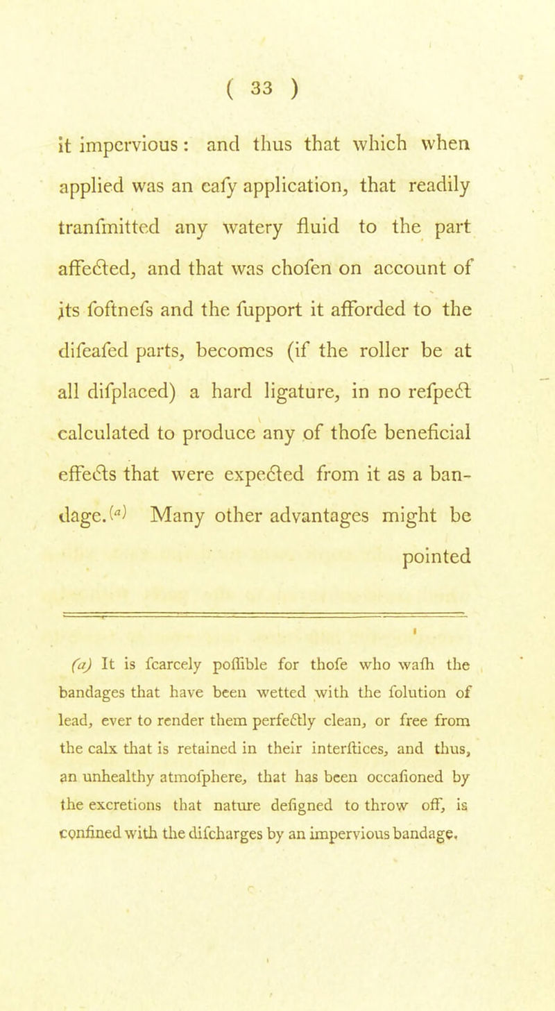 it impervious: and thus that which when applied was an cafy application, that readily tranfmitted any watery fluid to the part affected., and that was chofen on account of .its foftnefs and the fupport it afforded to the difeafed parts, becomes (if the roller be at all difplaced) a hard ligature, in no refpect calculated to produce any of thofe beneficial effects that were expected from it as a ban- dage. W Many other advantages might be pointed (a) It is fcarcely poffible for thofe who wafh the bandages that have been wetted with the folution of lead, ever to render them perfectly clean, or free from the calx that is retained in their interftices, and thus, an unhealthy atmofphere, that has been occasioned by the excretions that nature defigned to throw off, is confined with the difcharges by an impervious bandage.