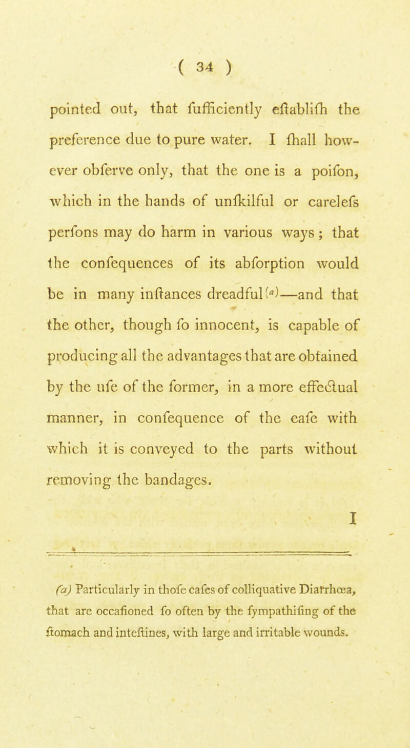 pointed out, that fufficiently eftablifh the preference due to pure water. I fhall how- ever obferve only, that the one is a poifon, which in the hands of unfkilful or carelefs perfons may do harm in various ways ; that the confequences of its abforption would be in many inftances dreadful^)—and that the other, though fo innocent, is capable of producing all the advantages that are obtained by the ufe of the former, in a more effectual manner, in confequence of the eafe with which it is conveyed to the parts without removing the bandages. I _.._» i ; , , (a) Particularly in thofe cafes of colliquative Diarrhoea, that are occafioned fo often by the fympathifing of the itomach and interlines, with large and irritable wounds.