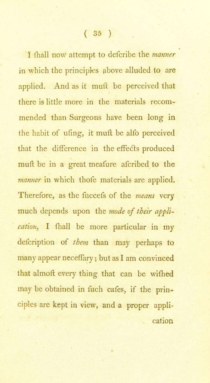 I mail now attempt to defcribe the manner in which the principles above alluded to are applied. And as it mult be perceived that there is little more in the materials recom- mended than Surgeons have been long in the habit of ufing, it mull be alfo perceived that the difference in the effects produced muft be in a great meafure afcribed to the manner in which thofe materials are applied. Therefore, as the fuccefs of the means very much depends upon the mode of their appli- cation, I (hall be more particular in my defcription of them than may perhaps to many appear necefTary; but as I am convinced that almoft every thing that can be wifhed may be obtained in fuch cafes, if the prin- ciples are kept in view, and a proper appli- cation