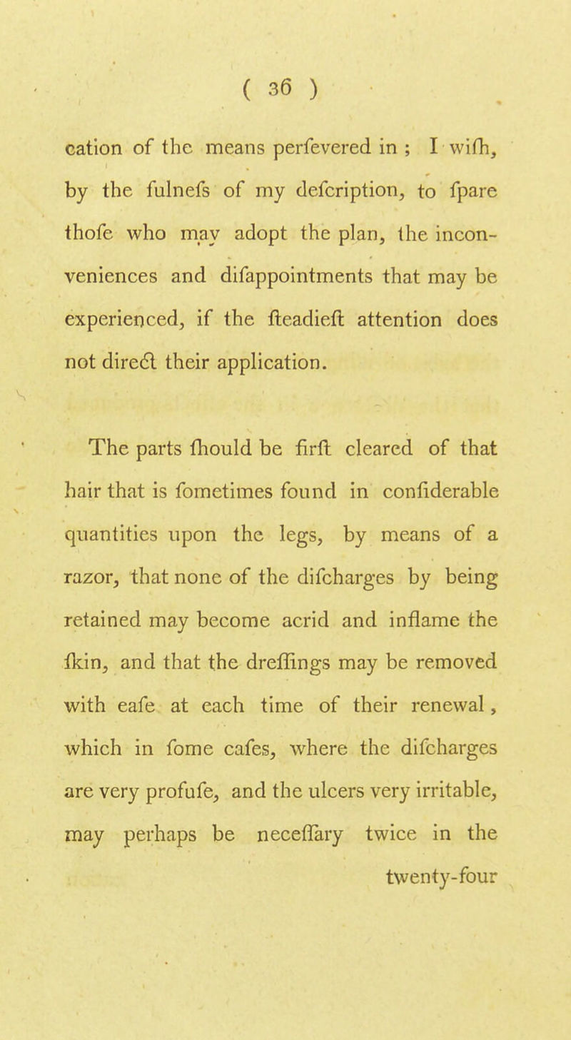cation of the means perfevered in ; I wifh, by the fulnefs of my defcription, to fpare thofe who may adopt the plan, the incon- veniences and difappointments that may be experienced, if the fteadieft attention does not direcl their application. The parts mould be firft cleared of that hair that is fometimes found in confiderable quantities upon the legs, by means of a razor, that none of the difcharges by being retained may become acrid and inflame the Ikin, and that the dreffings may be removed with eafe at each time of their renewal, which in fome cafes, where the difcharges are very profufe, and the ulcers very irritable, may perhaps be necefTary twice in the twenty-four