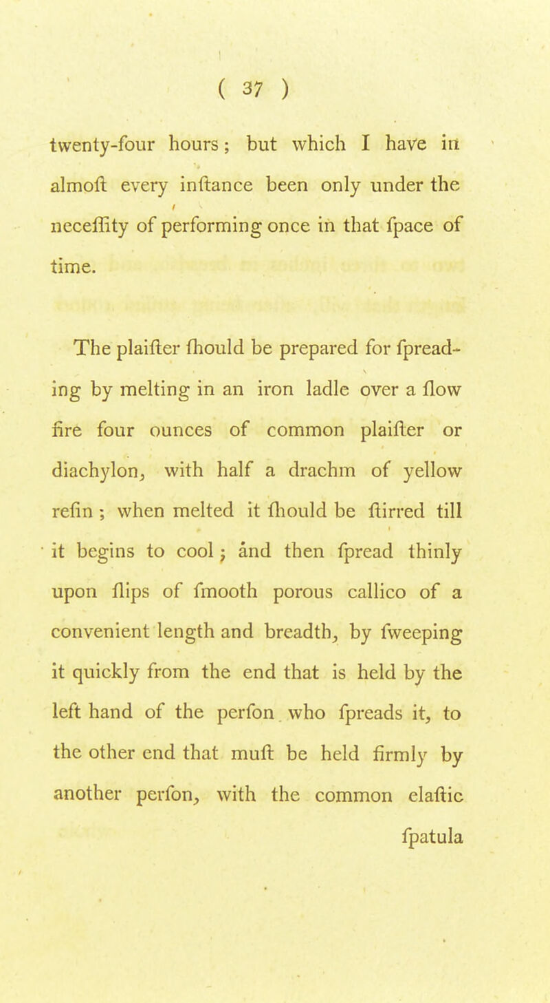twenty-four hours; but which I have in almoft every inftance been only under the neceffity of performing once in that fpace of time. The plaifter mould be prepared for fpread- ing by melting in an iron ladle over a flow fire four ounces of common plaifler or diachylon, with half a drachm of yellow refin ; when melted it mould be ftirred till it begins to cool j and then fpread thinly upon flips of fmooth porous callico of a convenient length and breadth, by fweeping it quickly from the end that is held by the left hand of the perfon who fpreads it, to the other end that muft be held firmly by another perfon, with the common elaftic fpatula