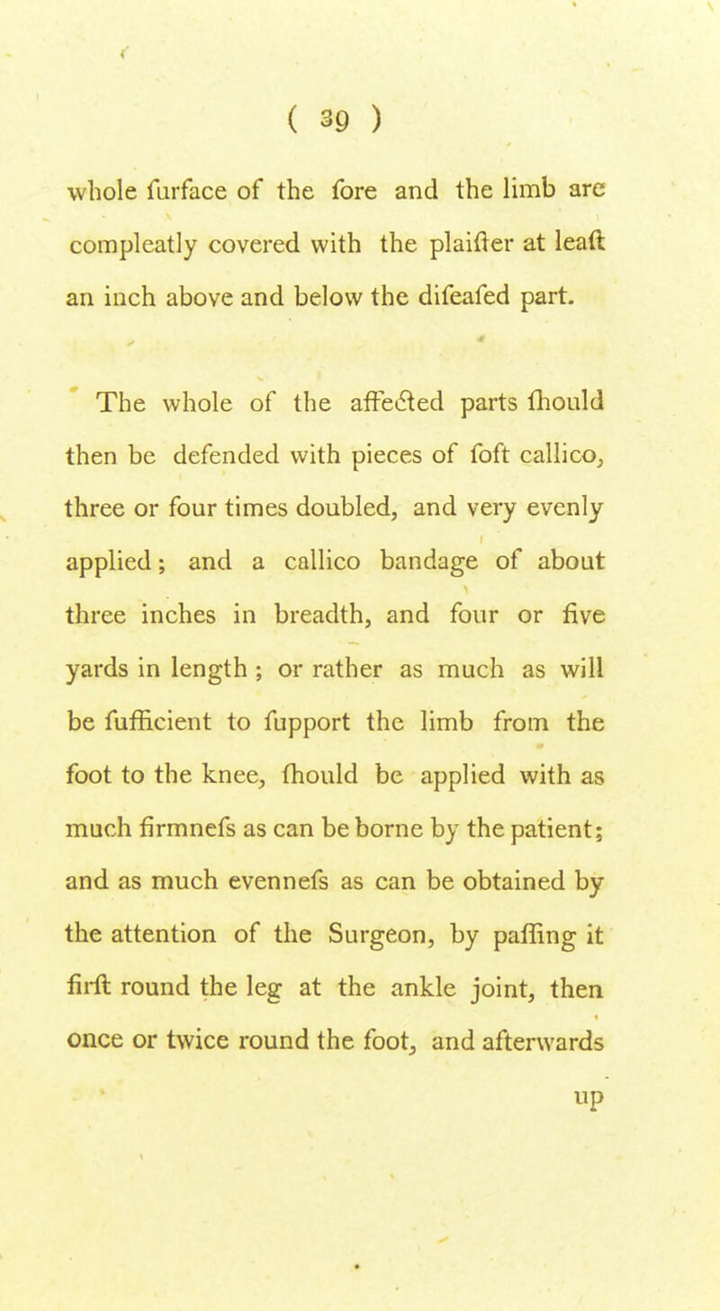 whole furface of the fore and the limb are compleatly covered with the plaifter at leaft an inch above and below the difeafed part. The whole of the affected parts fhould then be defended with pieces of foft callico, three or four times doubled, and very evenly applied; and a callico bandage of about three inches in breadth, and four or five yards in length ; or rather as much as will be fufficient to fupport the limb from the foot to the knee, fhould be applied with as much flrmnefs as can be borne by the patient; and as much evennefs as can be obtained by the attention of the Surgeon, by paffing it firft round the leg at the ankle joint, then once or twice round the foot, and afterwards up