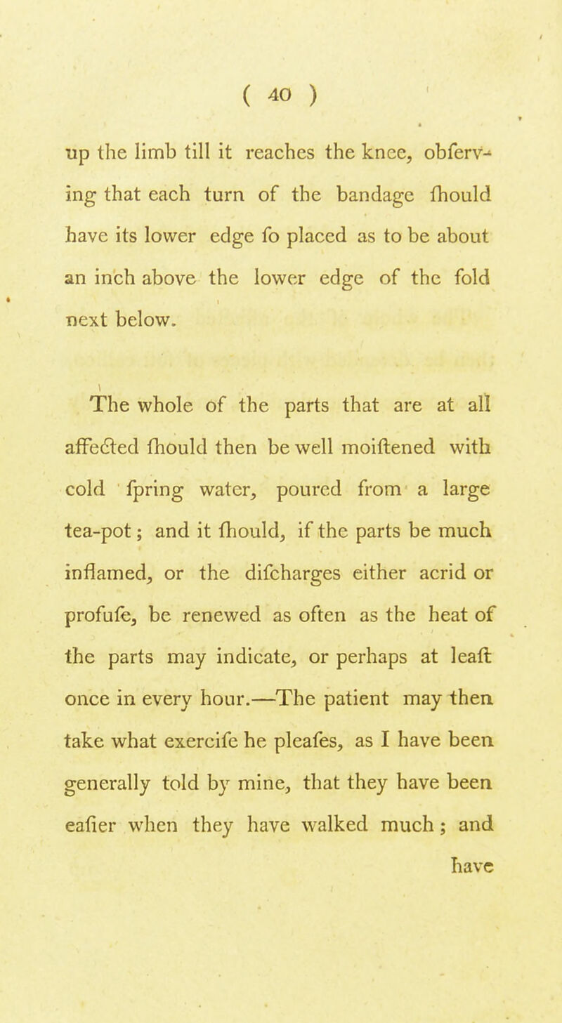 ■ * up the limb till it reaches the knee, obferv- ing that each turn of the bandage fhould have its lower edge fo placed as to be about an inch above the lower edge of the fold next below. The whole of the parts that are at all affected fhould then be well moiftened with cold fpring water, poured from a large tea-pot; and it fhould, if the parts be much inflamed, or the difcharges either acrid or profufe, be renewed as often as the heat of the parts may indicate, or perhaps at leaft once in every hour.—The patient may then take what exercife he pleafes, as I have been, generally told by mine, that they have been eafier when they have walked much; and have