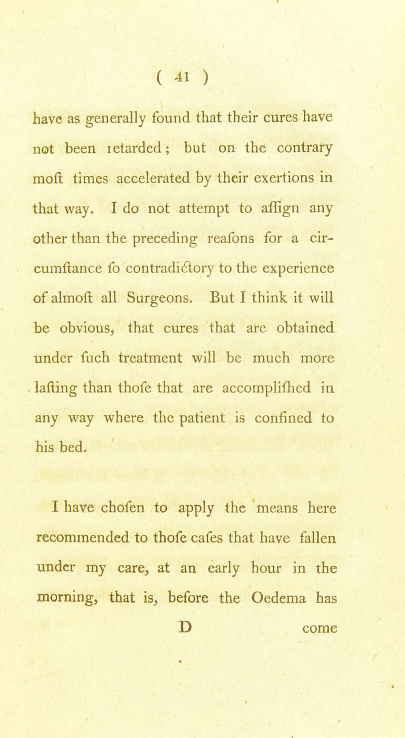 have as generally found that their cures have not been retarded; but on the contrary moft times accelerated by their exertions in that way. I do not attempt to aflign any other than the preceding reafons for a cir- cumftance fo contradictory to the experience of almofT. all Surgeons. But I think it will be obvious, that cures that are obtained under fuch treatment will be much more lafting than thofe that are accomplifhed in any way where the patient is confined to his bed. I have chofen to apply the means here recommended to thofe cafes that have fallen under my care, at an early hour in the morning, that is, before the Oedema has D come