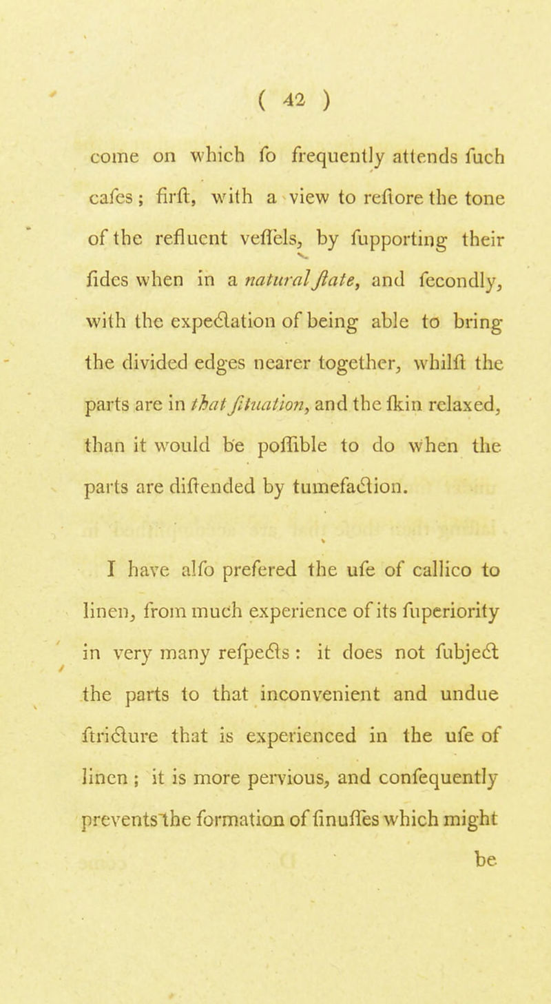 come on which fo frequently attends fuch cafes ; firft, with a view to refiore the tone of the refluent veflels, by fupporting their fides when in a naturalJlate, and fecondly, with the expectation of being able to bring the divided edges nearer together, whilft the parts are in that fihiation, and the fkin relaxed, than it would be poffible to do when the parts are diftended by tumefaction. I have alfo prefered the ufe of callico to linen, frommueh experience of its fuperiority in very many refpecls: it does not fubject the parts to that inconvenient and undue ftricture that is experienced in the ufe of linen ; it is more pervious, and confequently preventslhe formation of finufles which might be