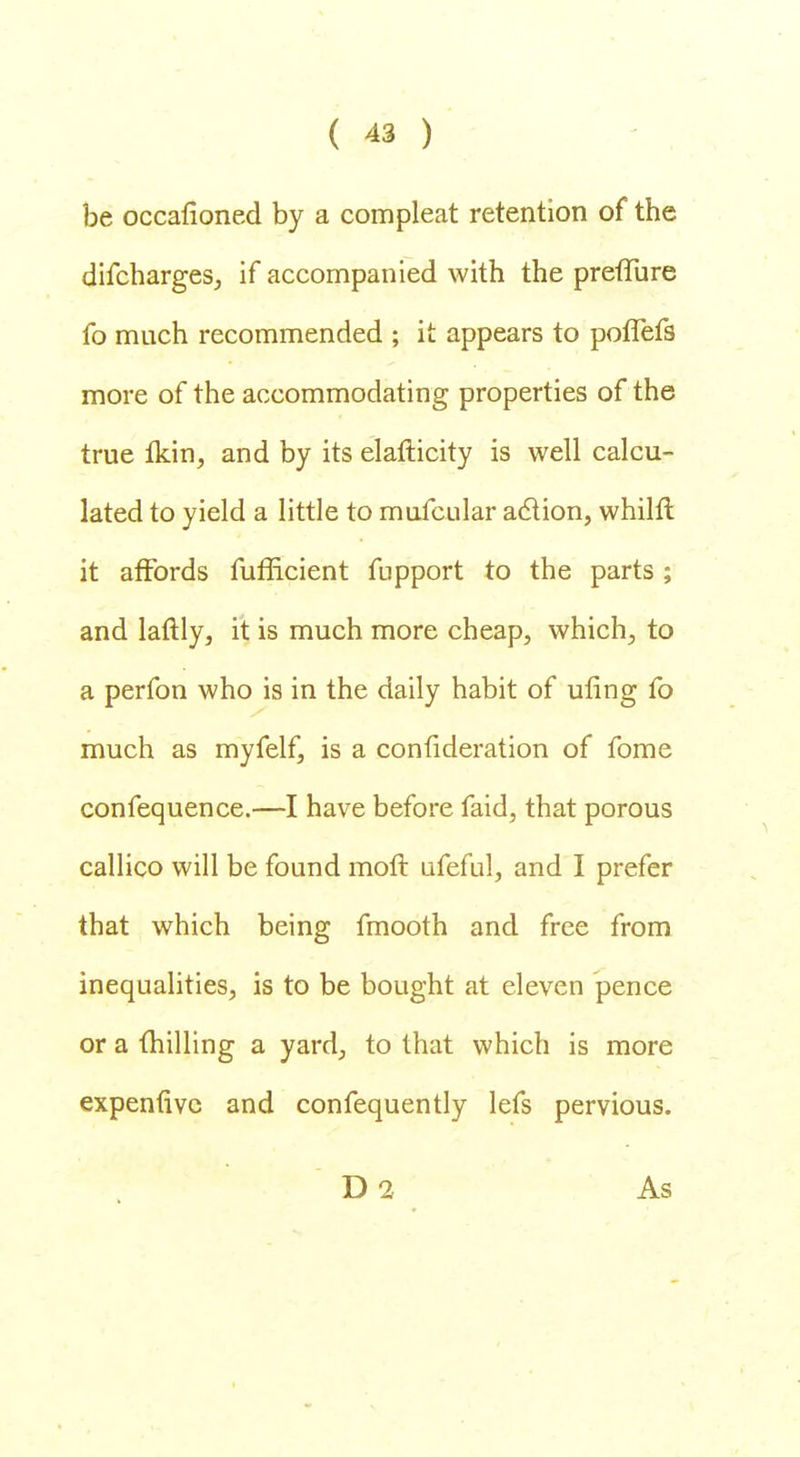 be occafioned by a compleat retention of the difcharges, if accompanied with the preffure fo much recommended ; it appears to poffefs more of the accommodating properties of the true fkin, and by its elafticity is well calcu- lated to yield a little to mufcular a&ion, whilft it affords fufficient fupport to the parts; and laftly, it is much more cheap, which, to a perfon who is in the daily habit of uling fo much as myfelf, is a confideration of fome confequence.—I have before faid, that porous callico will be found moft ufeful, and I prefer that which being fmooth and free from inequalities, is to be bought at eleven pence or a milling a yard, to that which is more expenfive and confequently lefs pervious. D2 As