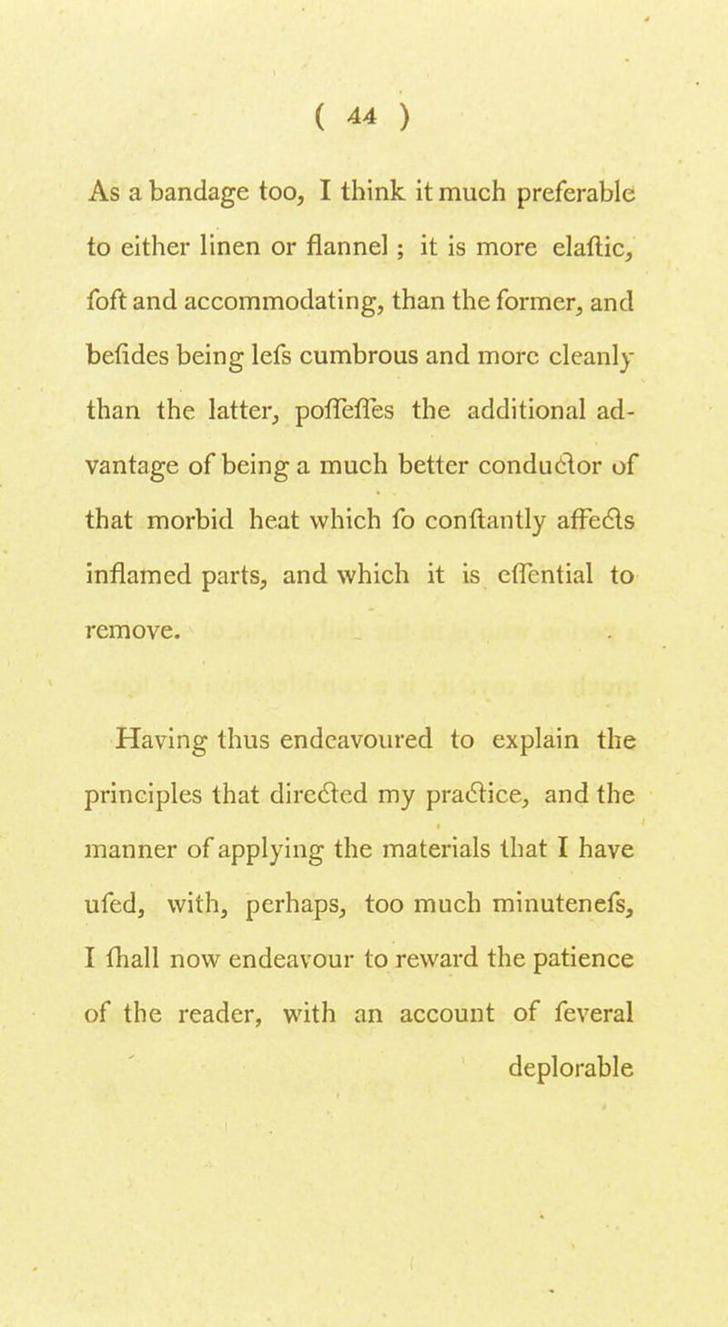 As a bandage too, I think it much preferable to either linen or flannel; it is more elaftic, foft and accommodating, than the former, and betides being lefs cumbrous and more cleanly than the latter, poffefles the additional ad- vantage of being a much better conductor of that morbid heat which fo conftantly affects inflamed parts, and which it is cfTential to remove. Having thus endeavoured to explain the principles that directed my practice, and the manner of applying the materials that I have ufed, with, perhaps, too much minutenefs, I fhall now endeavour to reward the patience of the reader, with an account of feveral deplorable